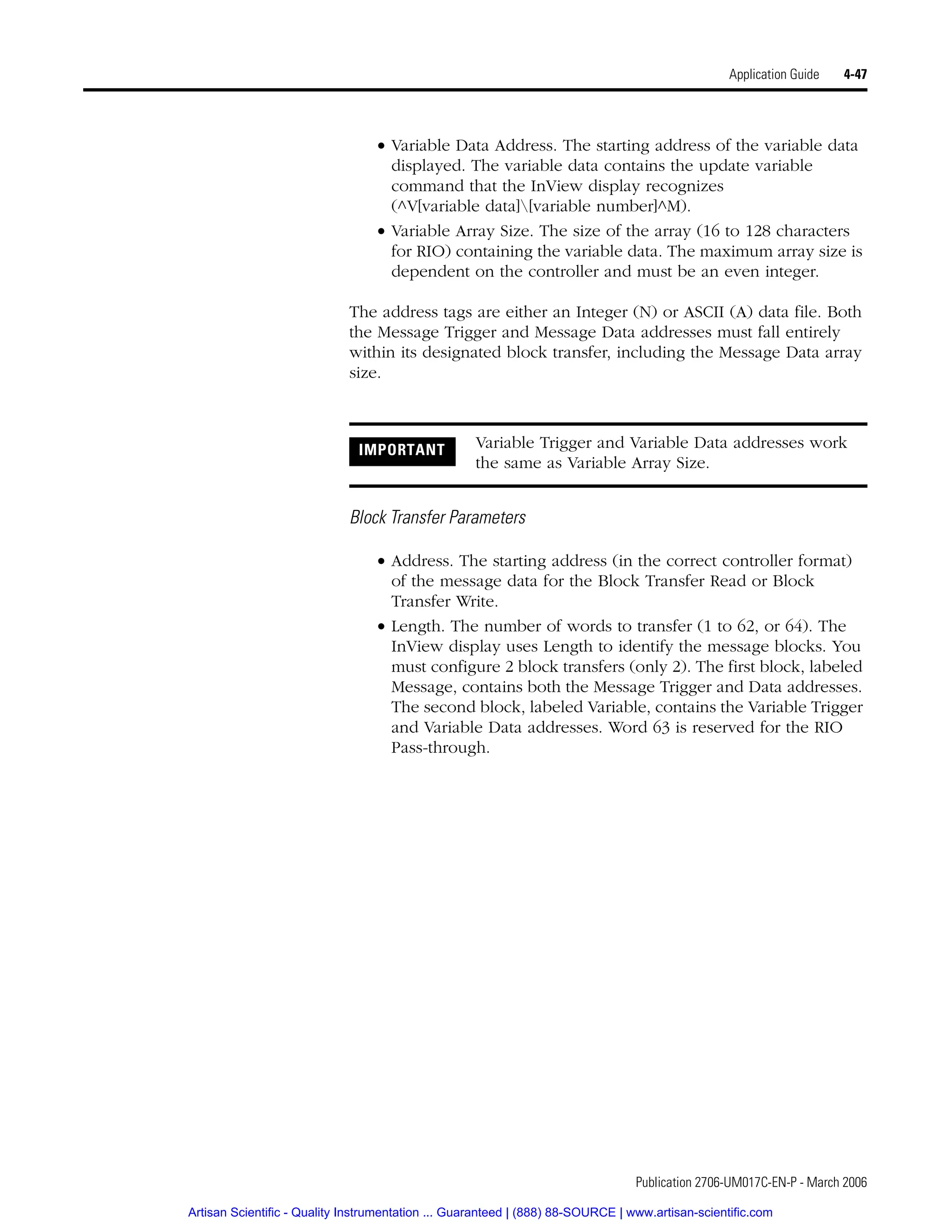 Publication 2706-UM017C-EN-P - March 2006
Application Guide 4-47
• Variable Data Address. The starting address of the variable data
displayed. The variable data contains the update variable
command that the InView display recognizes
(^V[variable data][variable number]^M).
• Variable Array Size. The size of the array (16 to 128 characters
for RIO) containing the variable data. The maximum array size is
dependent on the controller and must be an even integer.
The address tags are either an Integer (N) or ASCII (A) data file. Both
the Message Trigger and Message Data addresses must fall entirely
within its designated block transfer, including the Message Data array
size.
Block Transfer Parameters
• Address. The starting address (in the correct controller format)
of the message data for the Block Transfer Read or Block
Transfer Write.
• Length. The number of words to transfer (1 to 62, or 64). The
InView display uses Length to identify the message blocks. You
must configure 2 block transfers (only 2). The first block, labeled
Message, contains both the Message Trigger and Data addresses.
The second block, labeled Variable, contains the Variable Trigger
and Variable Data addresses. Word 63 is reserved for the RIO
Pass-through.
IMPORTANT Variable Trigger and Variable Data addresses work
the same as Variable Array Size.
Artisan Scientific - Quality Instrumentation ... Guaranteed | (888) 88-SOURCE | www.artisan-scientific.com
 