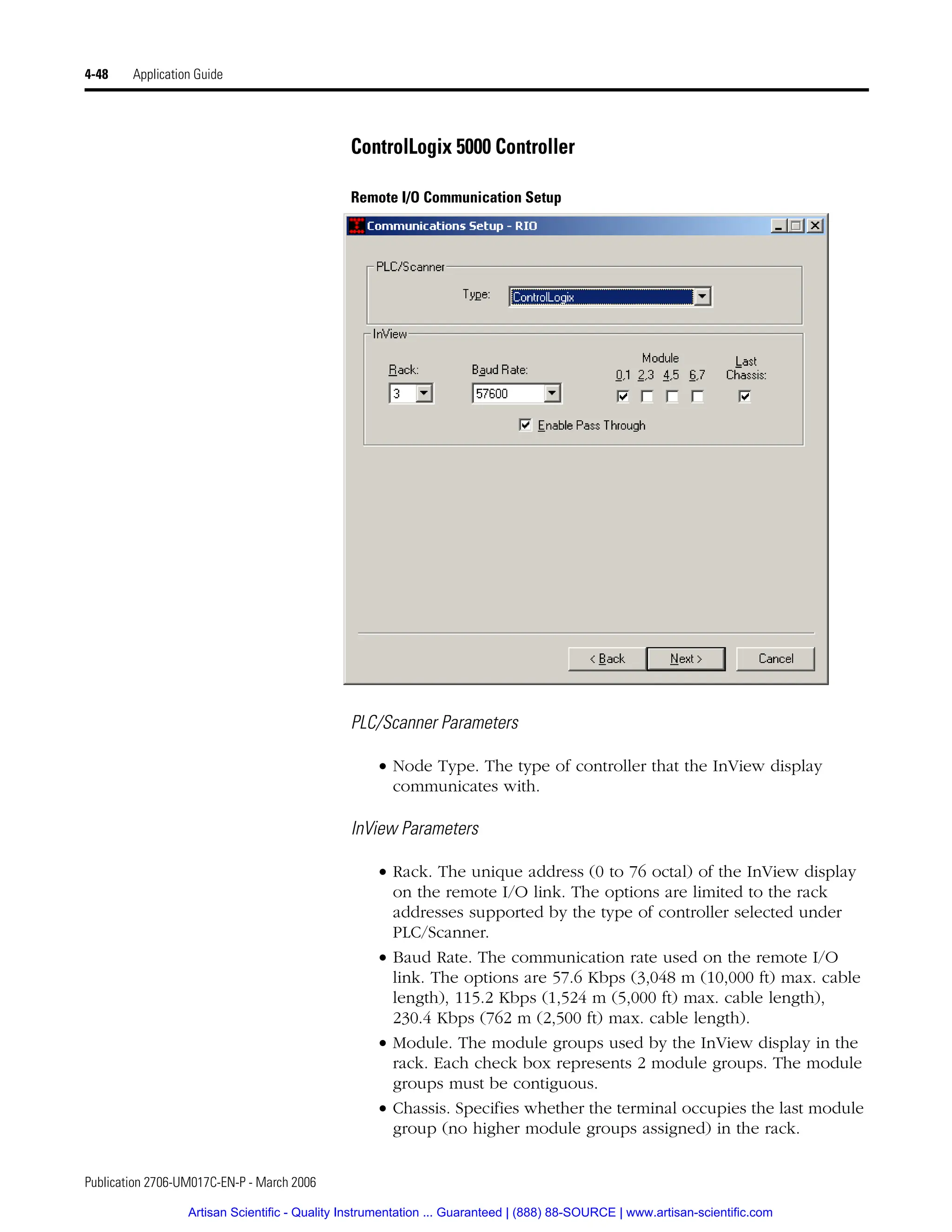 Publication 2706-UM017C-EN-P - March 2006
4-48 Application Guide
ControlLogix 5000 Controller
Remote I/O Communication Setup
PLC/Scanner Parameters
• Node Type. The type of controller that the InView display
communicates with.
InView Parameters
• Rack. The unique address (0 to 76 octal) of the InView display
on the remote I/O link. The options are limited to the rack
addresses supported by the type of controller selected under
PLC/Scanner.
• Baud Rate. The communication rate used on the remote I/O
link. The options are 57.6 Kbps (3,048 m (10,000 ft) max. cable
length), 115.2 Kbps (1,524 m (5,000 ft) max. cable length),
230.4 Kbps (762 m (2,500 ft) max. cable length).
• Module. The module groups used by the InView display in the
rack. Each check box represents 2 module groups. The module
groups must be contiguous.
• Chassis. Specifies whether the terminal occupies the last module
group (no higher module groups assigned) in the rack.
Artisan Scientific - Quality Instrumentation ... Guaranteed | (888) 88-SOURCE | www.artisan-scientific.com
 