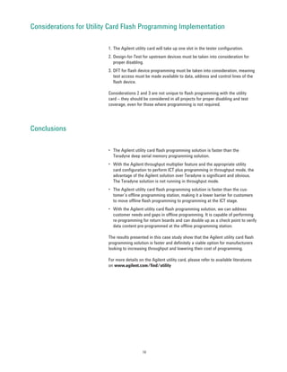 Considerations for Utility Card Flash Programming Implementation

                         1. The Agilent utility card will take up one slot in the tester configuration.
                         2. Design-for-Test for upstream devices must be taken into consideration for
                            proper disabling.
                         3. DFT for flash device programming must be taken into consideration, meaning
                            test access must be made available to data, address and control lines of the
                            flash device.

                         Considerations 2 and 3 are not unique to flash programming with the utility
                         card – they should be considered in all projects for proper disabling and test
                         coverage, even for those where programming is not required.




Conclusions

                         • The Agilent utility card flash programming solution is faster than the
                           Teradyne deep serial memory programming solution.
                         • With the Agilent throughput multiplier feature and the appropriate utility
                           card configuration to perform ICT plus programming in throughput mode, the
                           advantage of the Agilent solution over Teradyne is significant and obvious.
                           The Teradyne solution is not running in throughput mode.
                         • The Agilent utility card flash programming solution is faster than the cus-
                           tomer’s offline programming station, making it a lower barrier for customers
                           to move offline flash programming to programming at the ICT stage.
                         • With the Agilent utility card flash programming solution, we can address
                           customer needs and gaps in offline programming. It is capable of performing
                           re-programming for return boards and can double up as a check point to verify
                           data content pre-programmed at the offline programming station.

                         The results presented in this case study show that the Agilent utility card flash
                         programming solution is faster and definitely a viable option for manufacturers
                         looking to increasing throughput and lowering their cost of programming.

                         For more details on the Agilent utility card, please refer to available literatures
                         on www.agilent.com/find/utility




                                            10
 