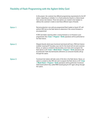 Flexibility of Flash Programming with the Agilent Utility Card

                           In this project, the customer has different programming requirements for the ICT
                           station, depending on whether it is a fresh production board or a failure board
                           from various test stations. Three test options are created in the testplan to
                           address the customer’s needs to test these different types of boards.


Option 1:                  Normal production runs with pre-programmed flash loaded on board. ICT will
                           perform CRC test on the flash device to determine if the correct firmware is
                           pre-programmed.

                           If CRC test failed, meaning either a wrong firmware or no firmware is pre-
                           programmed, then: Erase + Program + Verify operations will be performed on
                           the flash device.


Option 2:                  Shipped (boards which pass functional test) board will have JTAG lock feature
                           enabled; meaning ICT boundary scan test for this board will not work anymore.
                           Hence, an option is created to skip boundary scan tests and re-program the
                           flash device in ICT: Erase + Blank Check + Program + Verify operations will
                           be performed. Field returned boards (referred to as consumer boards) will go
                           through this option.


Option 3:                  Functional test station will alter some of the bits in the flash device. Hence, an
                           option is created to skip CRC test and re-program the flash device in ICT: Erase
                           + Blank Check + Program + Verify operations will be performed. Functional
                           failed board (which they called RMA board) going for ICT again will go through
                           this option.




                                              4
 