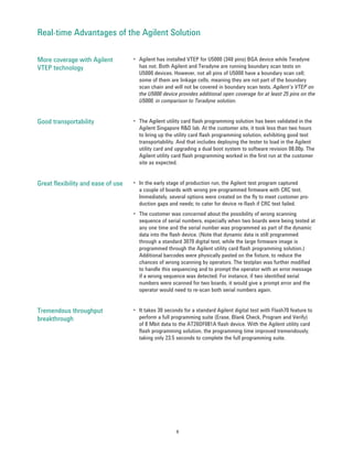 Real-time Advantages of the Agilent Solution

More coverage with Agilent          • Agilent has installed VTEP for U5000 (340 pins) BGA device while Teradyne
VTEP technology                       has not. Both Agilent and Teradyne are running boundary scan tests on
                                      U5000 devices. However, not all pins of U5000 have a boundary scan cell;
                                      some of them are linkage cells, meaning they are not part of the boundary
                                      scan chain and will not be covered in boundary scan tests. Agilent’s VTEP on
                                      the U5000 device provides additional open coverage for at least 25 pins on the
                                      U5000, in comparison to Teradyne solution.


Good transportability               • The Agilent utility card flash programming solution has been validated in the
                                      Agilent Singapore R&D lab. At the customer site, it took less than two hours
                                      to bring up the utility card flash programming solution, exhibiting good test
                                      transportability. And that includes deploying the tester to load in the Agilent
                                      utility card and upgrading a dual boot system to software revision 08.00p. The
                                      Agilent utility card flash programming worked in the first run at the customer
                                      site as expected.


Great flexibility and ease of use   • In the early stage of production run, the Agilent test program captured
                                      a couple of boards with wrong pre-programmed firmware with CRC test.
                                      Immediately, several options were created on the fly to meet customer pro-
                                      duction gaps and needs; to cater for device re-flash if CRC test failed.
                                    • The customer was concerned about the possibility of wrong scanning
                                      sequence of serial numbers, especially when two boards were being tested at
                                      any one time and the serial number was programmed as part of the dynamic
                                      data into the flash device. (Note that dynamic data is still programmed
                                      through a standard 3070 digital test, while the large firmware image is
                                      programmed through the Agilent utility card flash programming solution.)
                                      Additional barcodes were physically pasted on the fixture, to reduce the
                                      chances of wrong scanning by operators. The testplan was further modified
                                      to handle this sequencing and to prompt the operator with an error message
                                      if a wrong sequence was detected. For instance, if two identified serial
                                      numbers were scanned for two boards, it would give a prompt error and the
                                      operator would need to re-scan both serial numbers again.


Tremendous throughput               • It takes 30 seconds for a standard Agilent digital test with Flash70 feature to
breakthrough                          perform a full programming suite (Erase, Blank Check, Program and Verify)
                                      of 8 Mbit data to the AT26DF081A flash device. With the Agilent utility card
                                      flash programming solution, the programming time improved tremendously,
                                      taking only 23.5 seconds to complete the full programming suite.




                                                       8
 
