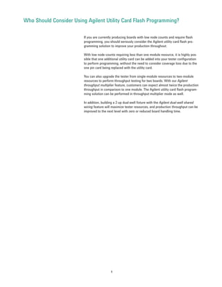 Who Should Consider Using Agilent Utility Card Flash Programming?

                         If you are currently producing boards with low node counts and require flash
                         programming, you should seriously consider the Agilent utility card flash pro-
                         gramming solution to improve your production throughout.

                         With low node counts requiring less than one module resource, it is highly pos-
                         sible that one additional utility card can be added into your tester configuration
                         to perform programming, without the need to consider coverage loss due to the
                         one pin card being replaced with the utility card.

                         You can also upgrade the tester from single-module resources to two-module
                         resources to perform throughput testing for two boards. With our Agilent
                         throughput multiplier feature, customers can expect almost twice the production
                         throughput in comparison to one module. The Agilent utility card flash program-
                         ming solution can be performed in throughput multiplier mode as well.

                         In addition, building a 2-up dual-well fixture with the Agilent dual-well shared
                         wiring feature will maximize tester resources, and production throughput can be
                         improved to the next level with zero or reduced board handling time.




                                            9
 