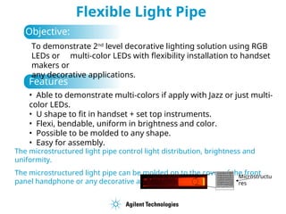 Flexible Light Pipe
Objective:
To demonstrate 2nd
level decorative lighting solution using RGB
LEDs or multi-color LEDs with flexibility installation to handset
makers or
any decorative applications.
• Able to demonstrate multi-colors if apply with Jazz or just multi-
color LEDs.
• U shape to fit in handset + set top instruments.
• Flexi, bendable, uniform in brightness and color.
• Possible to be molded to any shape.
• Easy for assembly.
Features :
The microstructured light pipe control light distribution, brightness and
uniformity.
The microstructured light pipe can be molded on to the cover of the front
panel handphone or any decorative applications.
Microstructu
res
 