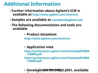 - Further information about Agilent’s ICM is
available at http://www.agilent.com/view/icm
- Samples are available at esamples@agilent.com
- The following documentation and tools are
available
• Product datasheet
http://www.agilent.com/view/icm
• Application note
http://cp.literature.agilent.com/litweb/pdf/5989-
1168EN.pdf
http://cp.literature.agilent.com/litweb/pdf/5989-
1169EN.pdf
• Development kit (HDJD-JD01, available
Additional Information
 