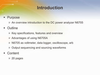 Introduction Purpose An overview introduction to the DC power analyzer N6705 Outline Key specifications, features and overview Advantages of using N6705A N6705 as voltmeter, data logger, oscilloscope, arb Output sequencing and sourcing waveforms Content 20 pages 