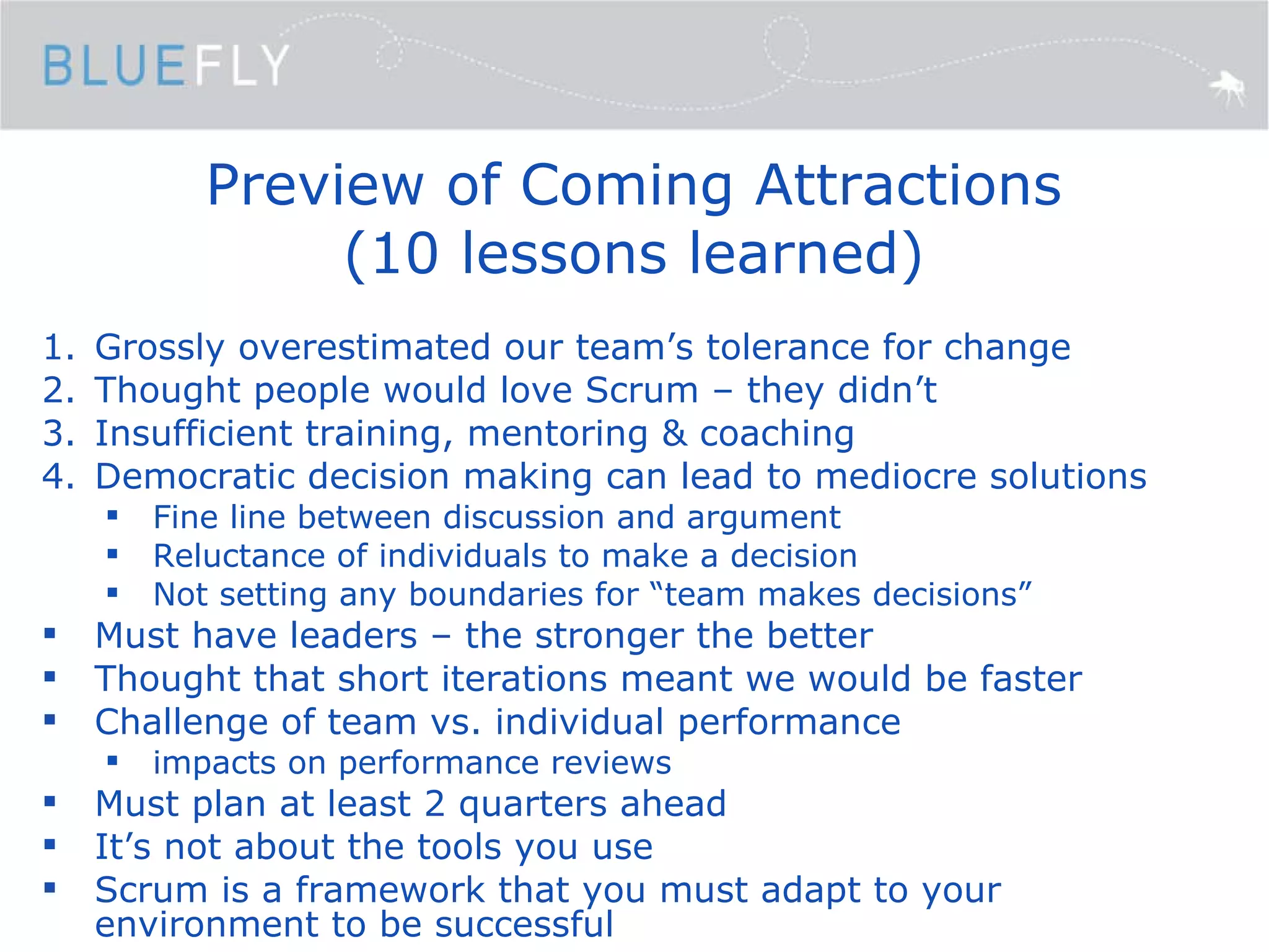 Preview of Coming Attractions (10 lessons learned) Grossly overestimated our team’s tolerance for change Thought people would love Scrum – they didn’t Insufficient training, mentoring & coaching Democratic decision making can lead to mediocre solutions Fine line between discussion and argument Reluctance of individuals to make a decision Not setting any boundaries for “team makes decisions” Must have leaders – the stronger the better Thought that short iterations meant we would be faster Challenge of team vs. individual performance impacts on performance reviews Must plan at least 2 quarters ahead It’s not about the tools you use Scrum is a framework that you must adapt to your environment to be successful 