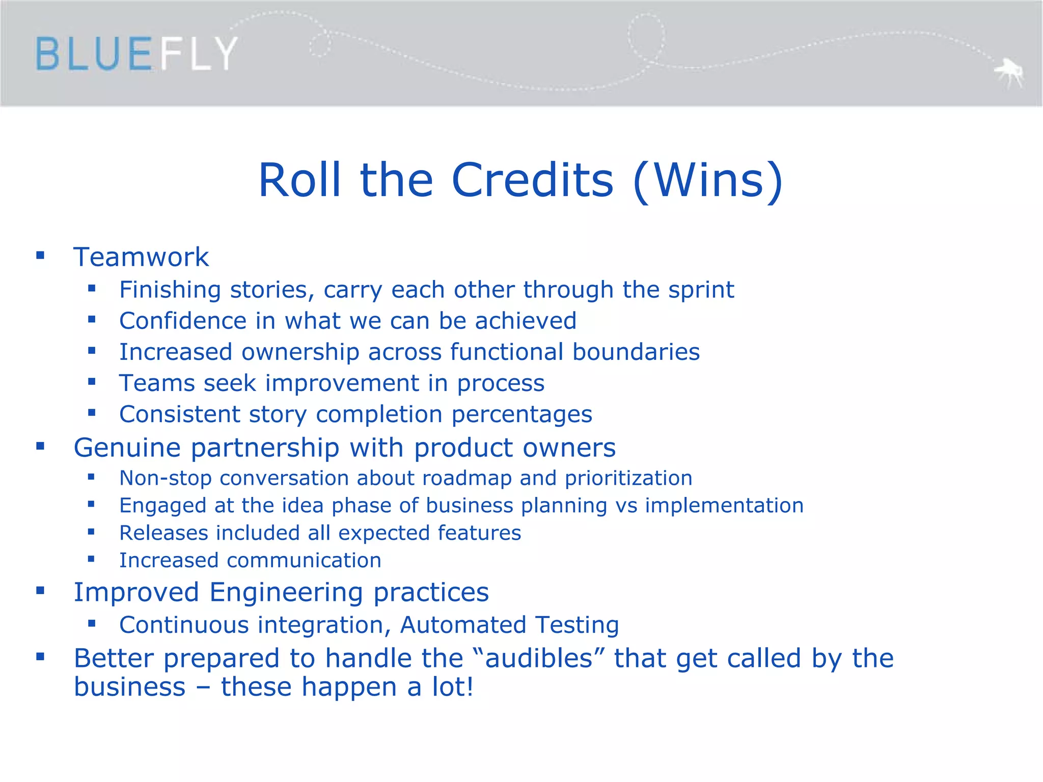 Roll the Credits (Wins) Teamwork Finishing stories, carry each other through the sprint Confidence in what we can be achieved Increased ownership across functional boundaries Teams seek improvement in process Consistent story completion percentages Genuine partnership with product owners Non-stop conversation about roadmap and prioritization Engaged at the idea phase of business planning vs implementation Releases included all expected features Increased communication Improved Engineering practices Continuous integration, Automated Testing Better prepared to handle the “audibles” that get called by the business – these happen a lot! 