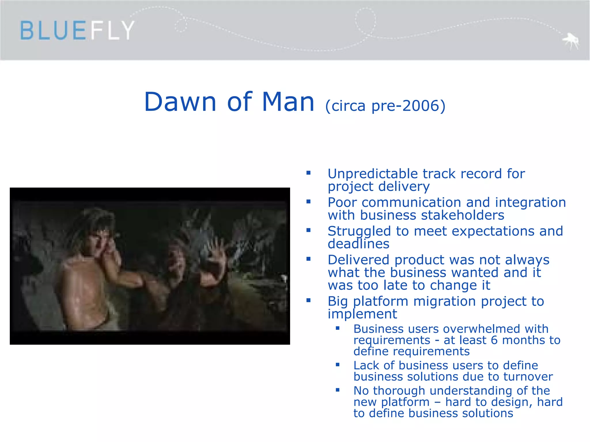Dawn of Man  (circa pre-2006) Unpredictable track record for project delivery Poor communication and integration with business stakeholders Struggled to meet expectations and deadlines Delivered product was not always what the business wanted and it was too late to change it Big platform migration project to implement Business users overwhelmed with requirements - at least 6 months to define requirements Lack of business users to define business solutions due to turnover No thorough understanding of the new platform – hard to design, hard to define business solutions 