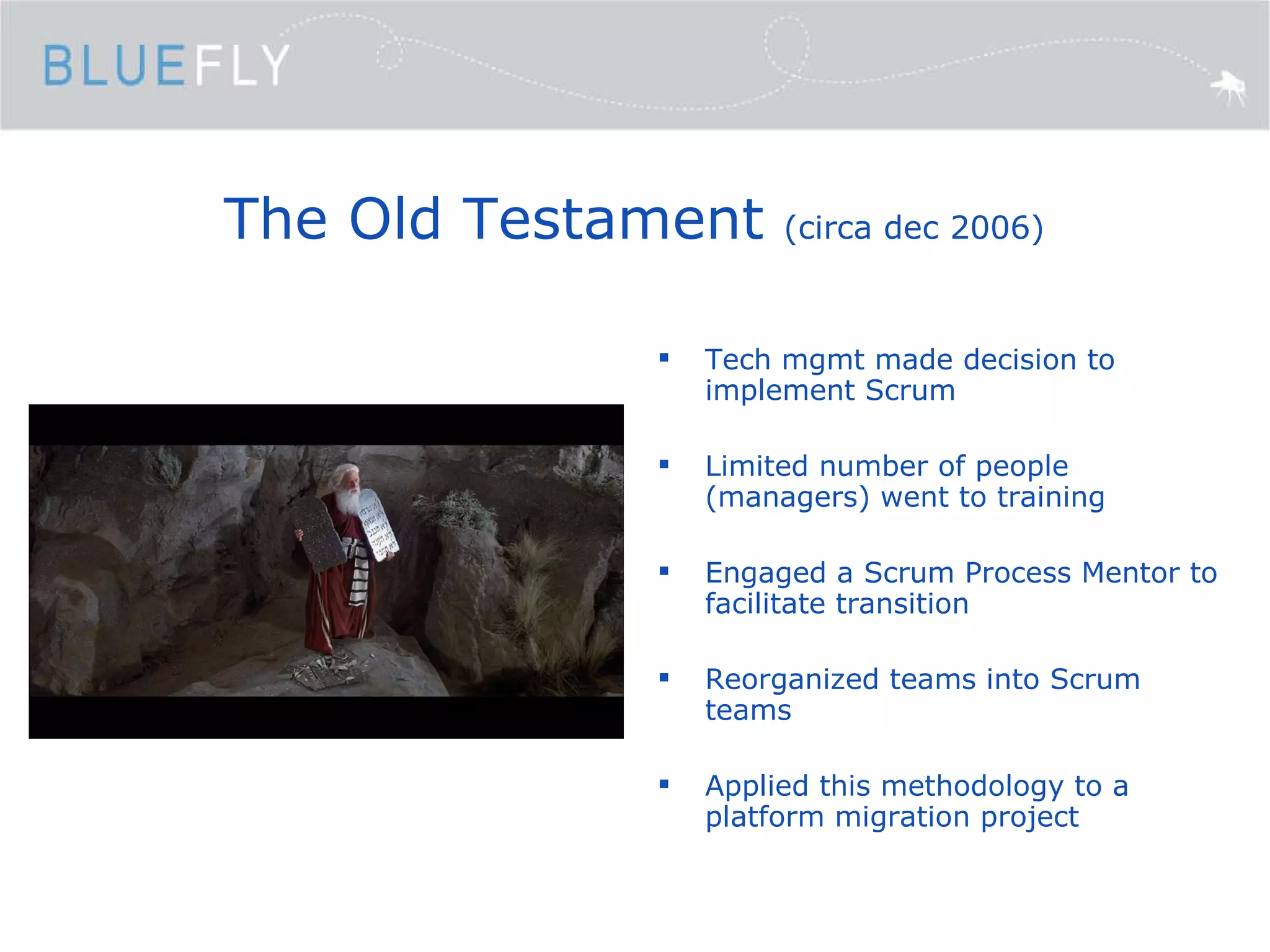 The Old Testament  (circa dec 2006) Tech mgmt made decision to implement Scrum Limited number of people (managers) went to training Engaged a Scrum Process Mentor to facilitate transition Reorganized teams into Scrum teams Applied this methodology to a platform migration project 