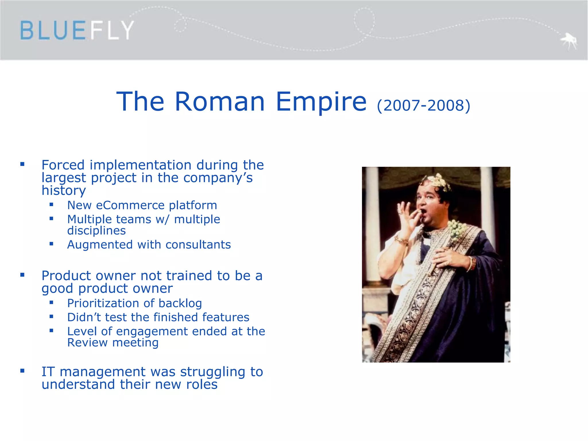 The Roman Empire  (2007-2008) Forced implementation during the largest project in the company’s history New eCommerce platform Multiple teams w/ multiple disciplines Augmented with consultants Product owner not trained to be a good product owner Prioritization of backlog Didn’t test the finished features Level of engagement ended at the Review meeting IT management was struggling to understand their new roles 