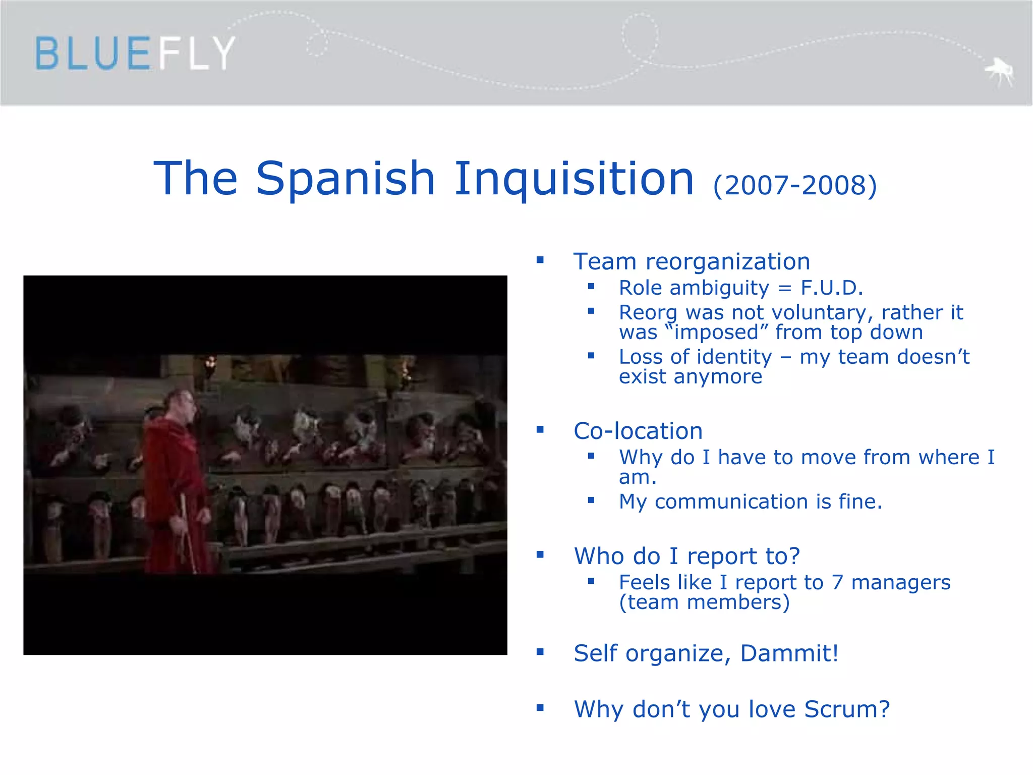 The Spanish Inquisition  (2007-2008) Team reorganization Role ambiguity = F.U.D. Reorg was not voluntary, rather it was “imposed” from top down Loss of identity – my team doesn’t exist anymore Co-location Why do I have to move from where I am. My communication is fine. Who do I report to? Feels like I report to 7 managers (team members) Self organize, Dammit! Why don’t you love Scrum? 