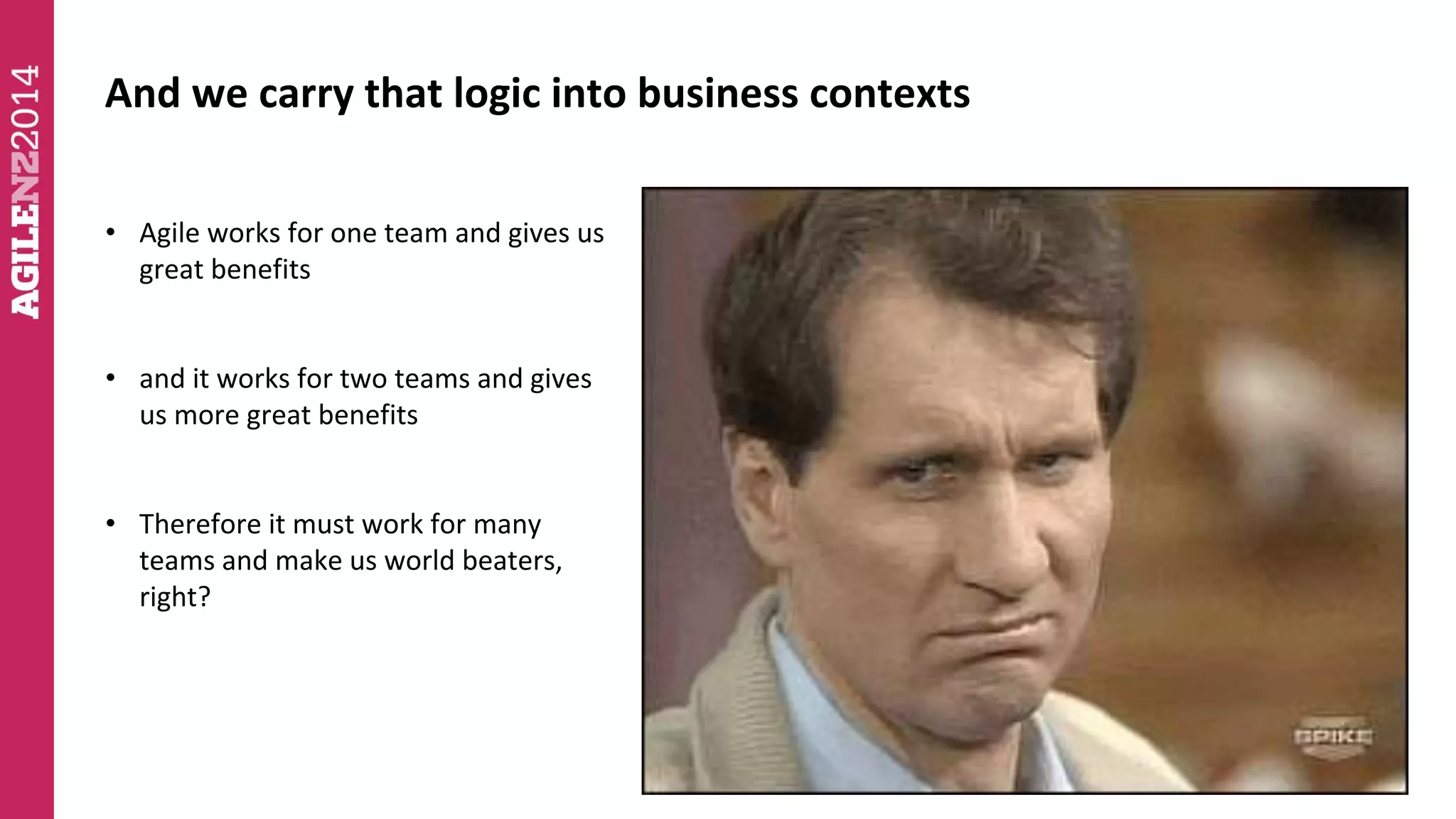 And we carry that logic into business contexts 
• Agile works for one team and gives us 
great benefits 
• and it works for two teams and gives 
us more great benefits 
• Therefore it must work for many 
teams and make us world beaters, 
right? 
 