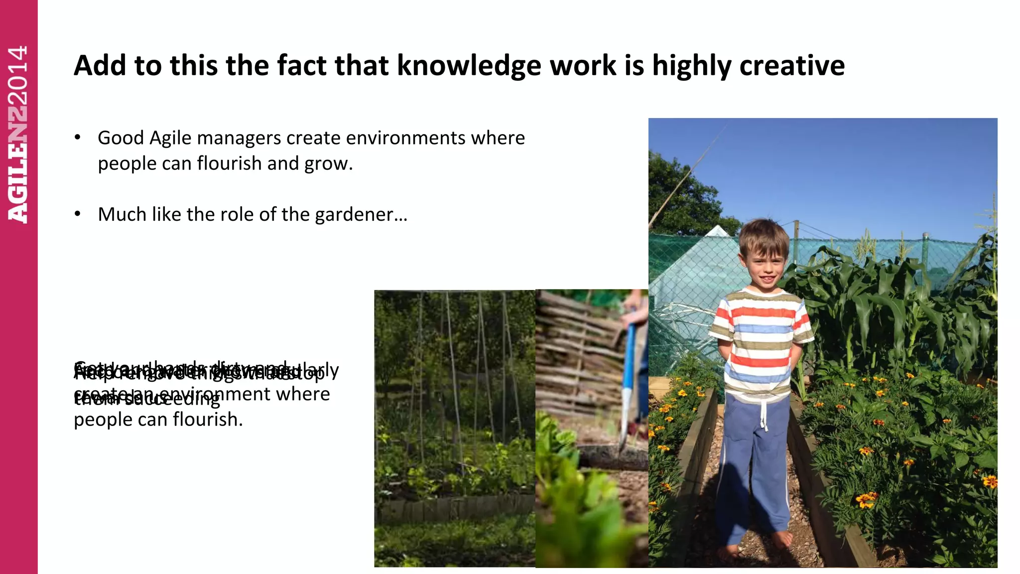Add to this the fact that knowledge work is highly creative 
• Good Agile managers create environments where 
people can flourish and grow. 
• Much like the role of the gardener… 
Get your hands dirty and 
create an environment where 
people can flourish. 
FHeeelpd And our raenmd garden owvaet ethr itnhgesm grows th raetg and 
sutloaprl y 
rewards them succeeding 
us 
 