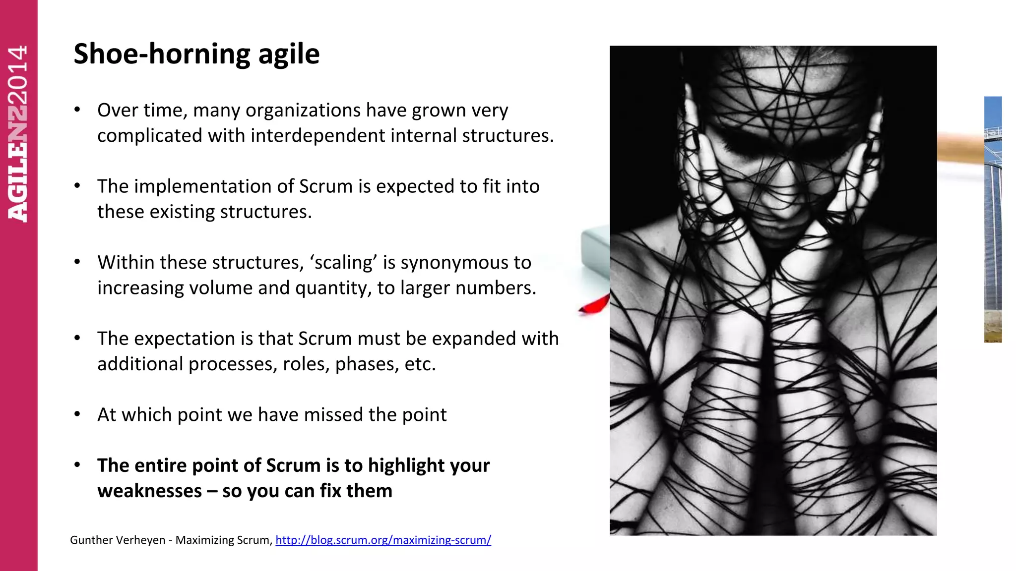 Shoe-horning agile 
• Over time, many organizations have grown very 
complicated with interdependent internal structures. 
• The implementation of Scrum is expected to fit into 
these existing structures. 
• Within these structures, ‘scaling’ is synonymous to 
increasing volume and quantity, to larger numbers. 
• The expectation is that Scrum must be expanded with 
additional processes, roles, phases, etc. 
• At which point we have missed the point 
• The entire point of Scrum is to highlight your 
weaknesses – so you can fix them 
Gunther Verheyen - Maximizing Scrum, http://blog.scrum.org/maximizing-scrum/ 
 