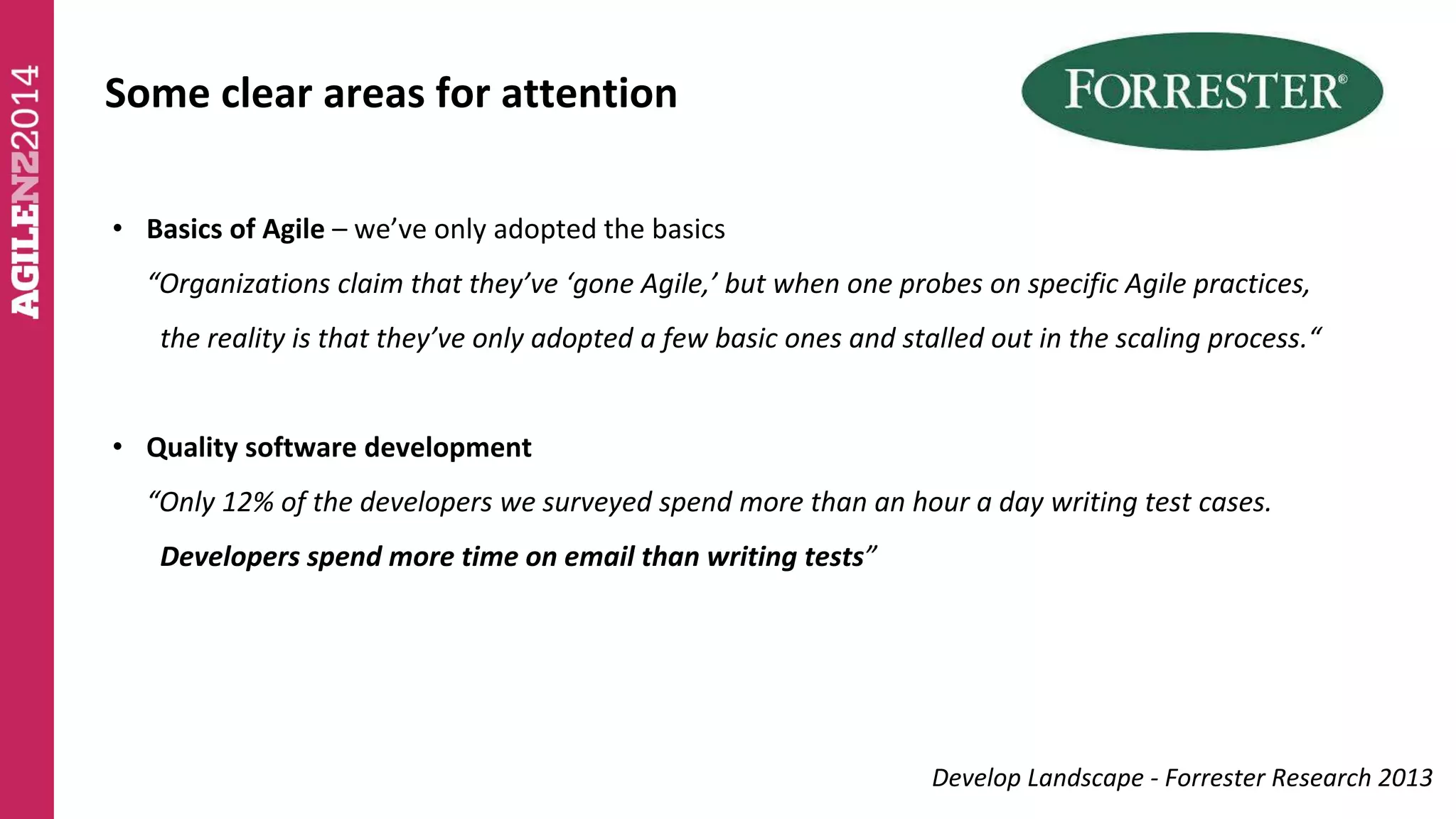 Some clear areas for attention 
• Basics of Agile – we’ve only adopted the basics 
“Organizations claim that they’ve ‘gone Agile,’ but when one probes on specific Agile practices, 
the reality is that they’ve only adopted a few basic ones and stalled out in the scaling process.“ 
• Quality software development 
“Only 12% of the developers we surveyed spend more than an hour a day writing test cases. 
Developers spend more time on email than writing tests” 
Develop Landscape - Forrester Research 2013 
 