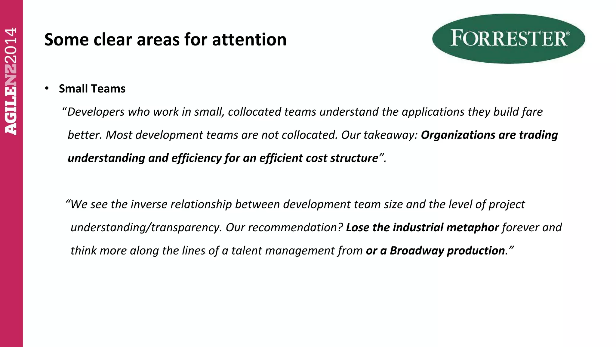 Some clear areas for attention 
• Small Teams 
“Developers who work in small, collocated teams understand the applications they build fare 
better. Most development teams are not collocated. Our takeaway: Organizations are trading 
understanding and efficiency for an efficient cost structure”. 
“We see the inverse relationship between development team size and the level of project 
understanding/transparency. Our recommendation? Lose the industrial metaphor forever and 
think more along the lines of a talent management from or a Broadway production.” 
 