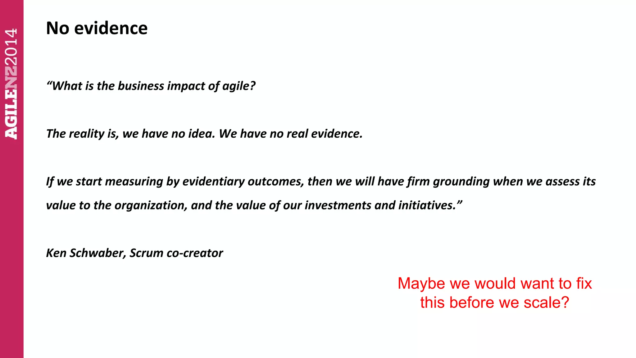No evidence 
“What is the business impact of agile? 
The reality is, we have no idea. We have no real evidence. 
If we start measuring by evidentiary outcomes, then we will have firm grounding when we assess its 
value to the organization, and the value of our investments and initiatives.” 
Ken Schwaber, Scrum co-creator 
Maybe we would want to fix 
this before we scale? 
 