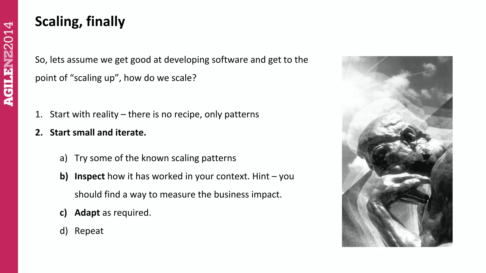 Scaling, finally 
So, lets assume we get good at developing software and get to the 
point of “scaling up”, how do we scale? 
1. Start with reality – there is no recipe, only patterns 
2. Start small and iterate. 
a) Try some of the known scaling patterns 
b) Inspect how it has worked in your context. Hint – you 
should find a way to measure the business impact. 
c) Adapt as required. 
d) Repeat 
 