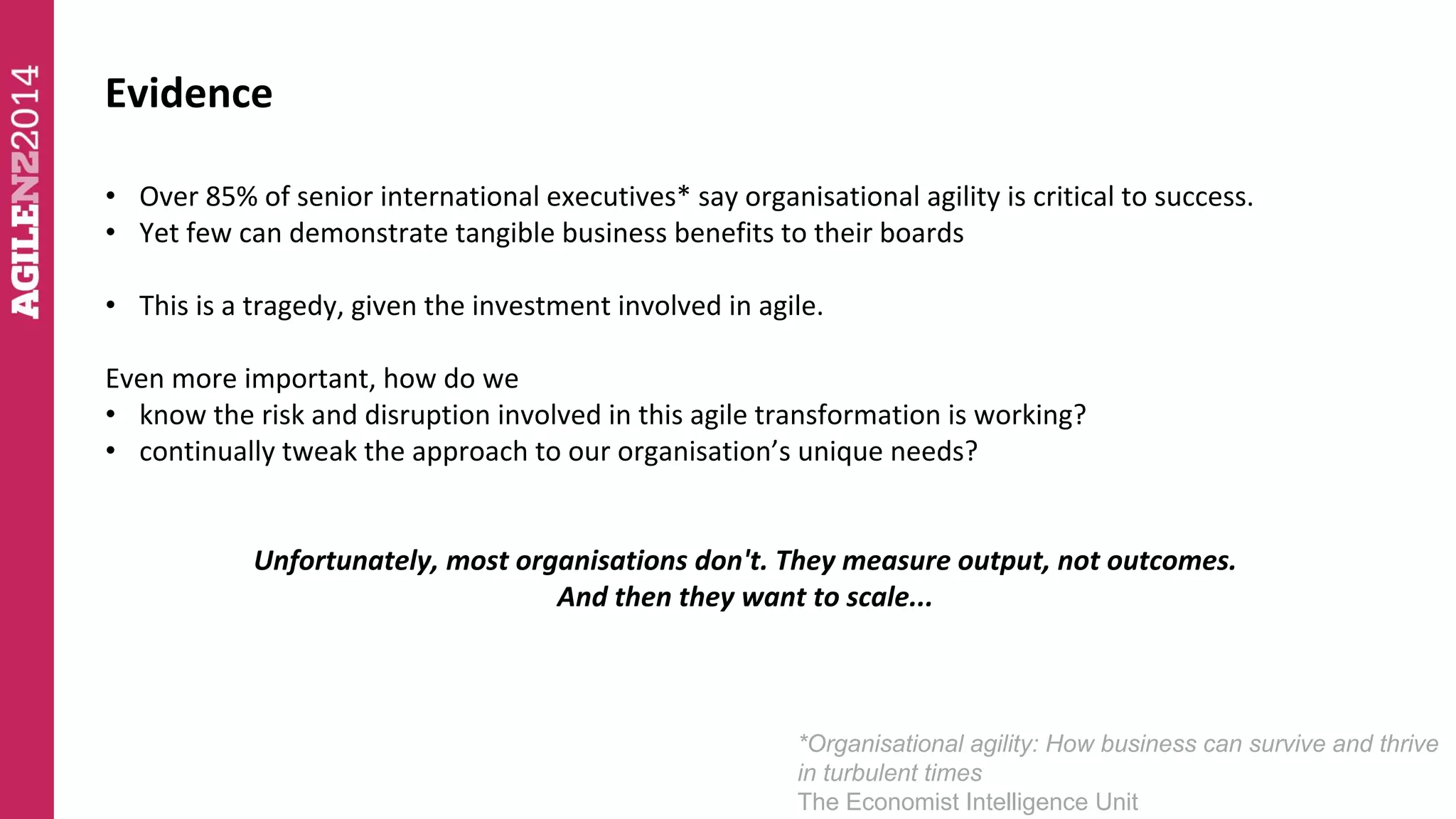 Evidence 
• Over 85% of senior international executives* say organisational agility is critical to success. 
• Yet few can demonstrate tangible business benefits to their boards 
• This is a tragedy, given the investment involved in agile. 
Even more important, how do we 
• know the risk and disruption involved in this agile transformation is working? 
• continually tweak the approach to our organisation’s unique needs? 
Unfortunately, most organisations don't. They measure output, not outcomes. 
And then they want to scale... 
*Organisational agility: How business can survive and thrive 
in turbulent times 
The Economist Intelligence Unit 
 