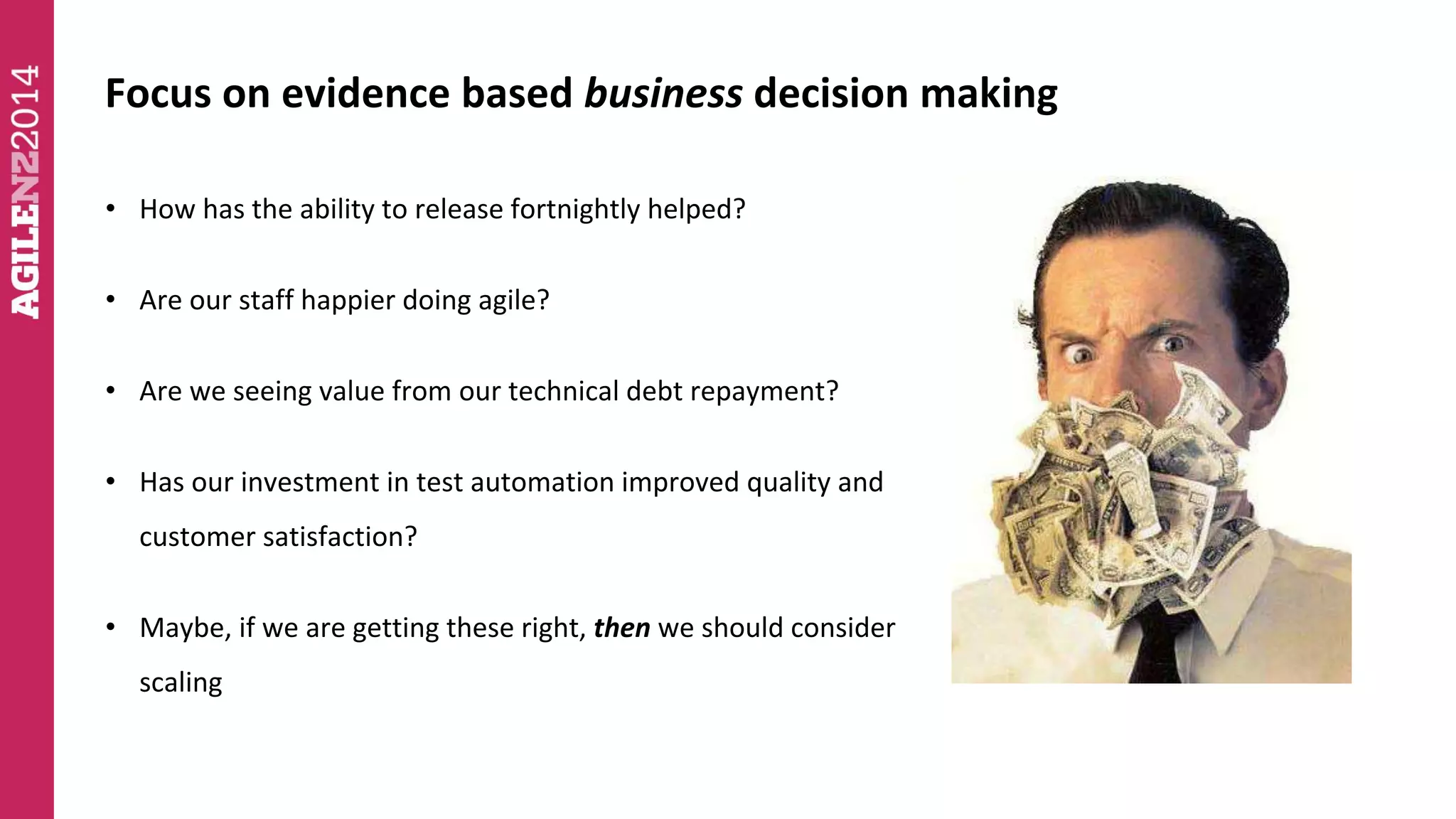 Focus on evidence based business decision making 
• How has the ability to release fortnightly helped? 
• Are our staff happier doing agile? 
• Are we seeing value from our technical debt repayment? 
• Has our investment in test automation improved quality and 
customer satisfaction? 
• Maybe, if we are getting these right, then we should consider 
scaling 
 