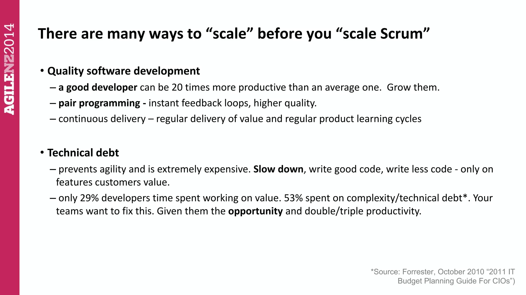 There are many ways to “scale” before you “scale Scrum” 
• Quality software development 
– a good developer can be 20 times more productive than an average one. Grow them. 
– pair programming - instant feedback loops, higher quality. 
– continuous delivery – regular delivery of value and regular product learning cycles 
• Technical debt 
– prevents agility and is extremely expensive. Slow down, write good code, write less code - only on 
features customers value. 
– only 29% developers time spent working on value. 53% spent on complexity/technical debt*. Your 
teams want to fix this. Given them the opportunity and double/triple productivity. 
*Source: Forrester, October 2010 “2011 IT 
Budget Planning Guide For CIOs”) 
 