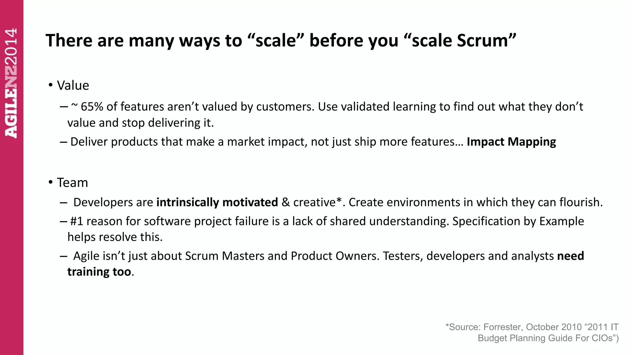 There are many ways to “scale” before you “scale Scrum” 
• Value 
– ~ 65% of features aren’t valued by customers. Use validated learning to find out what they don’t 
value and stop delivering it. 
– Deliver products that make a market impact, not just ship more features… Impact Mapping 
• Team 
– Developers are intrinsically motivated & creative*. Create environments in which they can flourish. 
– #1 reason for software project failure is a lack of shared understanding. Specification by Example 
helps resolve this. 
– Agile isn’t just about Scrum Masters and Product Owners. Testers, developers and analysts need 
training too. 
*Source: Forrester, October 2010 “2011 IT 
Budget Planning Guide For CIOs”) 
 