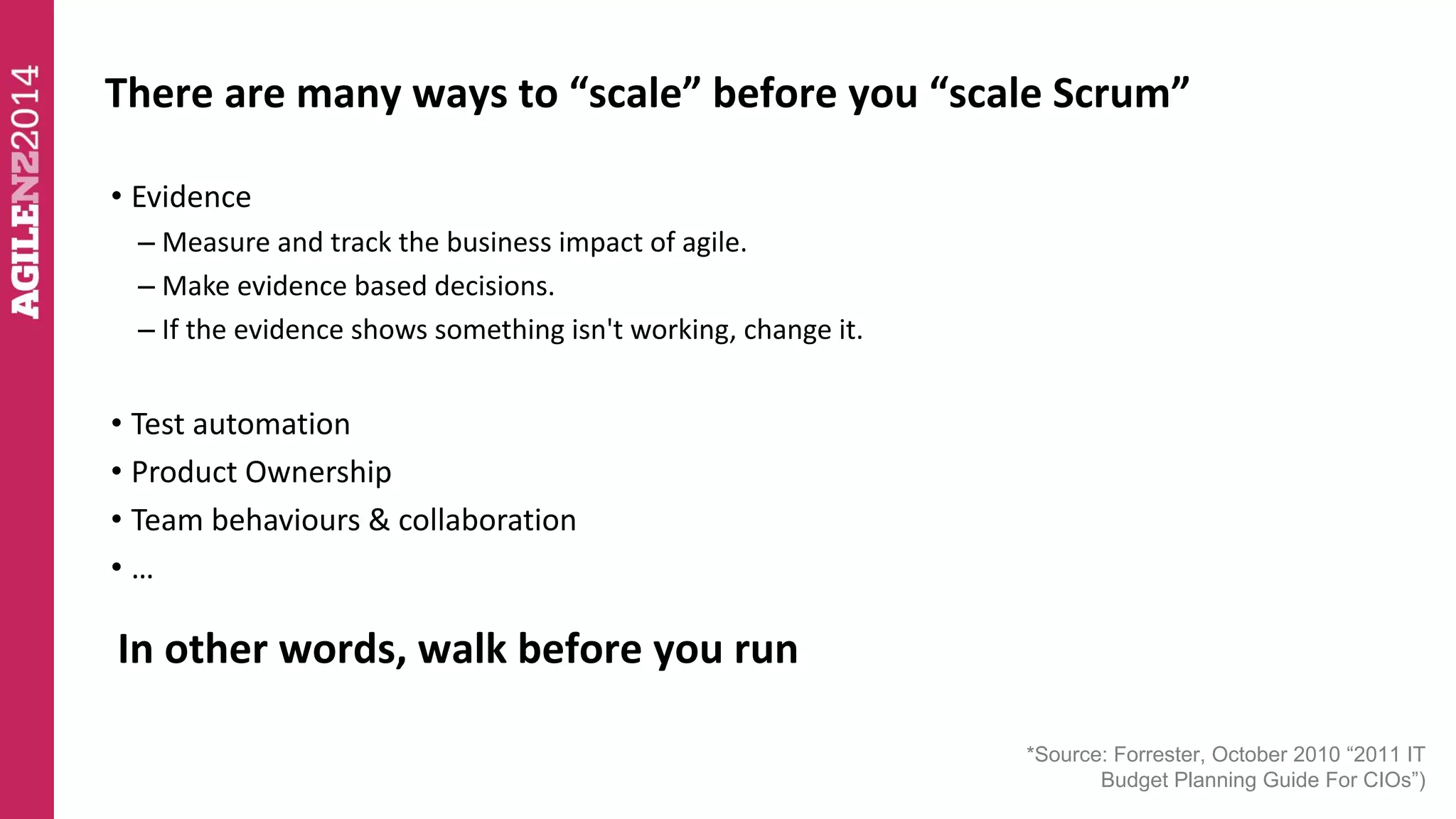 There are many ways to “scale” before you “scale Scrum” 
*Source: Forrester, October 2010 “2011 IT 
Budget Planning Guide For CIOs”) 
• Evidence 
– Measure and track the business impact of agile. 
– Make evidence based decisions. 
– If the evidence shows something isn't working, change it. 
• Test automation 
• Product Ownership 
• Team behaviours & collaboration 
• … 
In other words, walk before you run 
 