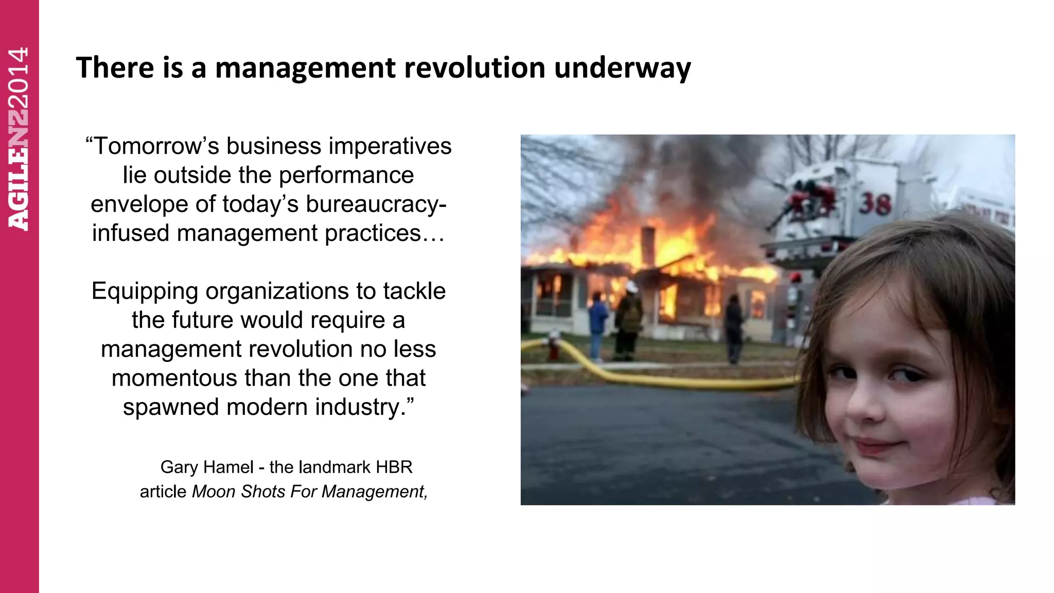 There is a management revolution underway 
“Tomorrow’s business imperatives 
lie outside the performance 
envelope of today’s bureaucracy-infused 
management practices… 
Equipping organizations to tackle 
the future would require a 
management revolution no less 
momentous than the one that 
spawned modern industry.” 
Gary Hamel - the landmark HBR 
article Moon Shots For Management, 
 