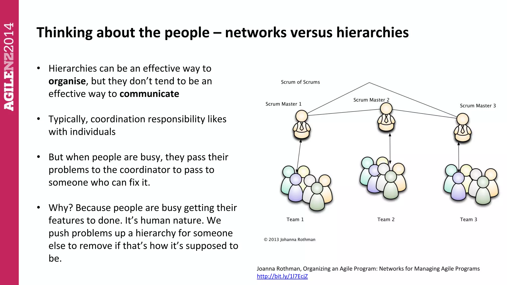 Thinking about the people – networks versus hierarchies 
• Hierarchies can be an effective way to 
organise, but they don’t tend to be an 
effective way to communicate 
• Typically, coordination responsibility likes 
with individuals 
• But when people are busy, they pass their 
problems to the coordinator to pass to 
someone who can fix it. 
• Why? Because people are busy getting their 
features to done. It’s human nature. We 
push problems up a hierarchy for someone 
else to remove if that’s how it’s supposed to 
be. 
Joanna Rothman, Organizing an Agile Program: Networks for Managing Agile Programs 
http://bit.ly/1l7EcjZ 
 