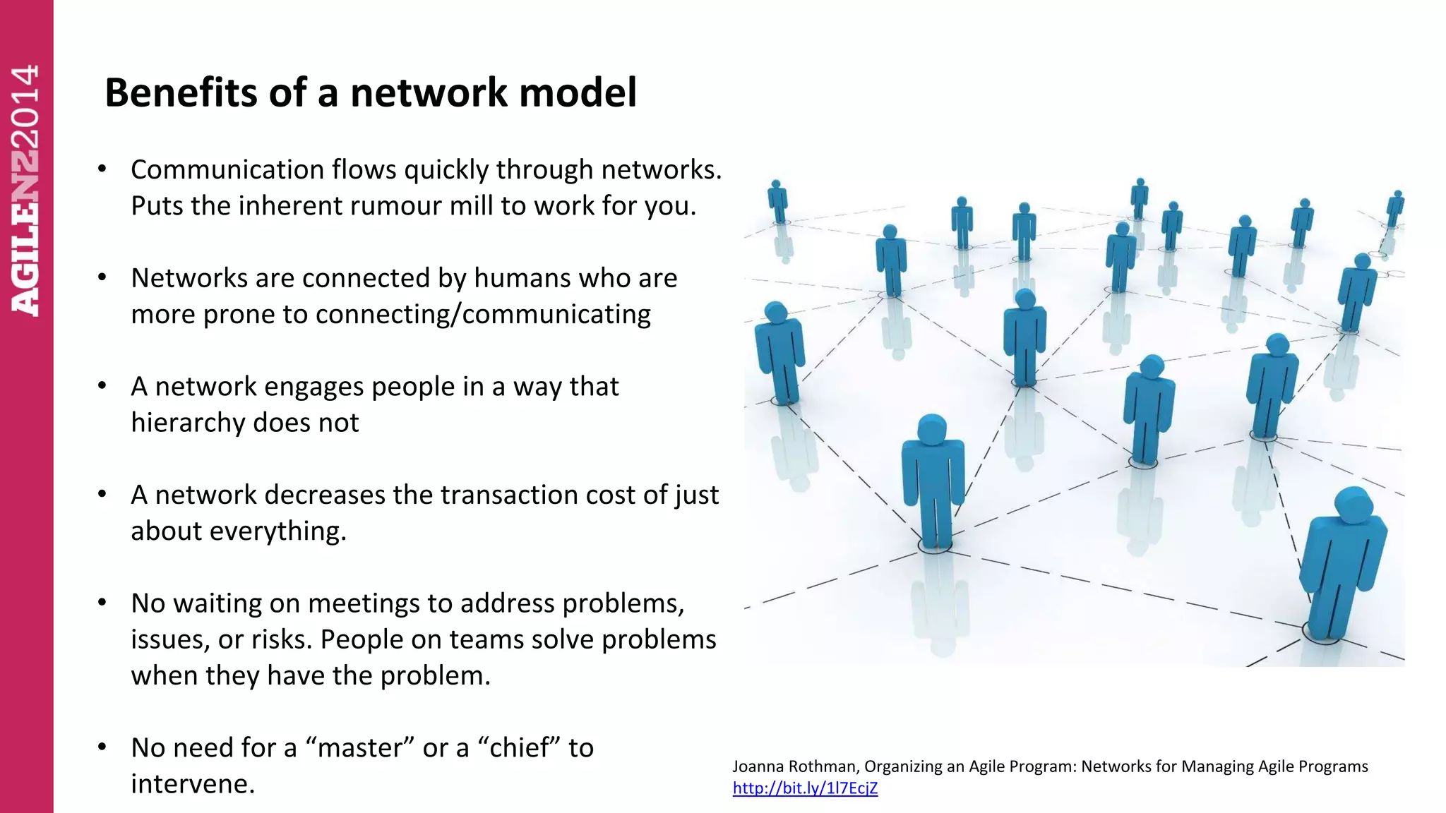 Benefits of a network model 
• Communication flows quickly through networks. 
Puts the inherent rumour mill to work for you. 
• Networks are connected by humans who are 
more prone to connecting/communicating 
• A network engages people in a way that 
hierarchy does not 
• A network decreases the transaction cost of just 
about everything. 
• No waiting on meetings to address problems, 
issues, or risks. People on teams solve problems 
when they have the problem. 
• No need for a “master” or a “chief” to 
intervene. 
Joanna Rothman, Organizing an Agile Program: Networks for Managing Agile Programs 
http://bit.ly/1l7EcjZ 
 