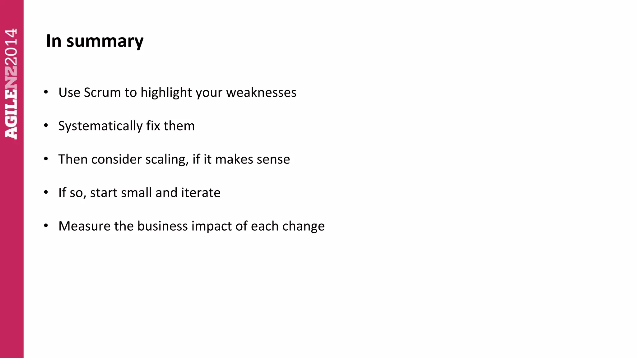 In summary 
• Use Scrum to highlight your weaknesses 
• Systematically fix them 
• Then consider scaling, if it makes sense 
• If so, start small and iterate 
• Measure the business impact of each change 
 