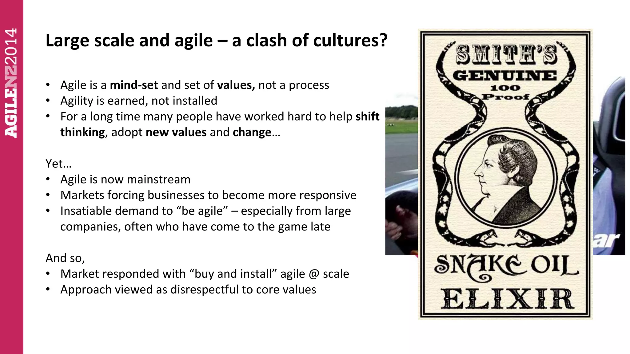 Large scale and agile – a clash of cultures? 
• Agile is a mind-set and set of values, not a process 
• Agility is earned, not installed 
• For a long time many people have worked hard to help shift 
thinking, adopt new values and change… 
Yet… 
• Agile is now mainstream 
• Markets forcing businesses to become more responsive 
• Insatiable demand to “be agile” – especially from large 
companies, often who have come to the game late 
And so, 
• Market responded with “buy and install” agile @ scale 
• Approach viewed as disrespectful to core values 
 