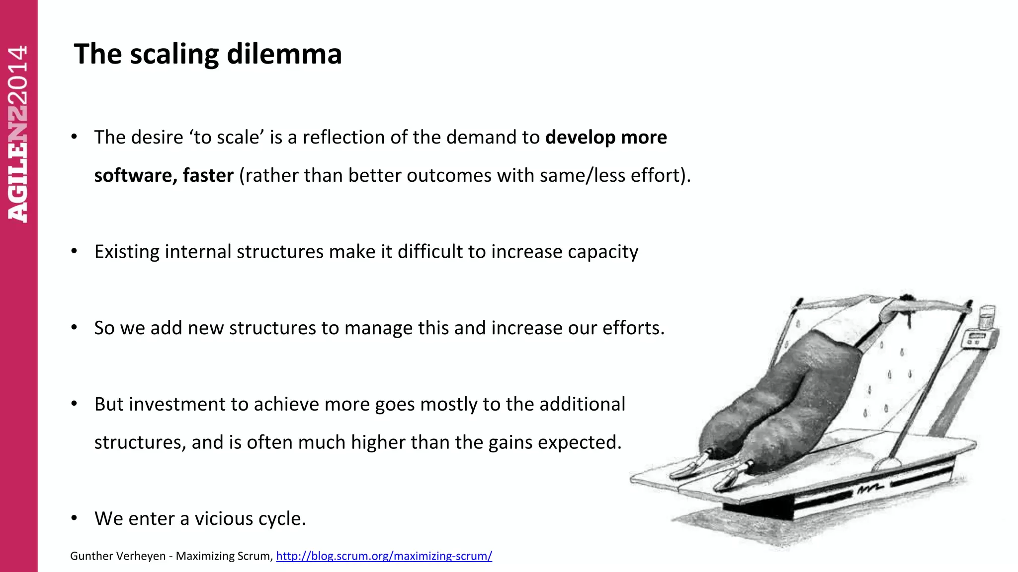 The scaling dilemma 
• The desire ‘to scale’ is a reflection of the demand to develop more 
software, faster (rather than better outcomes with same/less effort). 
• Existing internal structures make it difficult to increase capacity 
• So we add new structures to manage this and increase our efforts. 
• But investment to achieve more goes mostly to the additional 
structures, and is often much higher than the gains expected. 
• We enter a vicious cycle. 
Gunther Verheyen - Maximizing Scrum, http://blog.scrum.org/maximizing-scrum/ 
 