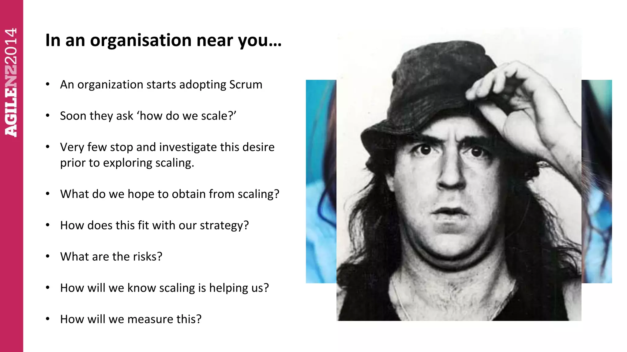 In an organisation near you… 
• An organization starts adopting Scrum 
• Soon they ask ‘how do we scale?’ 
• Very few stop and investigate this desire 
prior to exploring scaling. 
• What do we hope to obtain from scaling? 
• How does this fit with our strategy? 
• What are the risks? 
• How will we know scaling is helping us? 
• How will we measure this? 
 