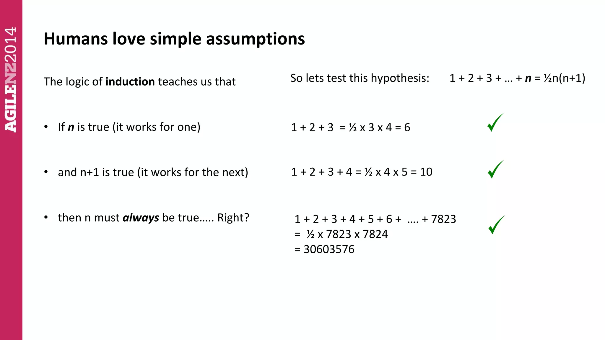 Humans love simple assumptions 
The logic of induction teaches us that 
• If n is true (it works for one) 
• and n+1 is true (it works for the next) 
• then n must always be true….. Right? 
So lets test this hypothesis: 1 + 2 + 3 + … + n = ½n(n+1) 
1 + 2 + 3 = ½ x 3 x 4 = 6 
1 + 2 + 3 + 4 = ½ x 4 x 5 = 10 
1 + 2 + 3 + 4 + 5 + 6 + …. + 7823 
= ½ x 7823 x 7824 
= 30603576 
 
