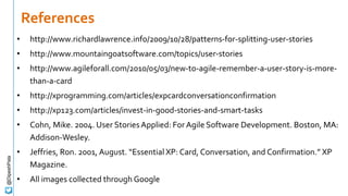 References
• http://www.richardlawrence.info/2009/10/28/patterns-for-splitting-user-stories
• http://www.mountaingoatsoftware.com/topics/user-stories
• http://www.agileforall.com/2010/05/03/new-to-agile-remember-a-user-story-is-more-
than-a-card
• http://xprogramming.com/articles/expcardconversationconfirmation
• http://xp123.com/articles/invest-in-good-stories-and-smart-tasks
• Cohn, Mike. 2004. User StoriesApplied: For Agile Software Development. Boston, MA:
Addison-Wesley.
• Jeffries, Ron. 2001, August. “Essential XP: Card, Conversation, and Confirmation.” XP
Magazine.
• All images collected through Google
@DipeshPala
 