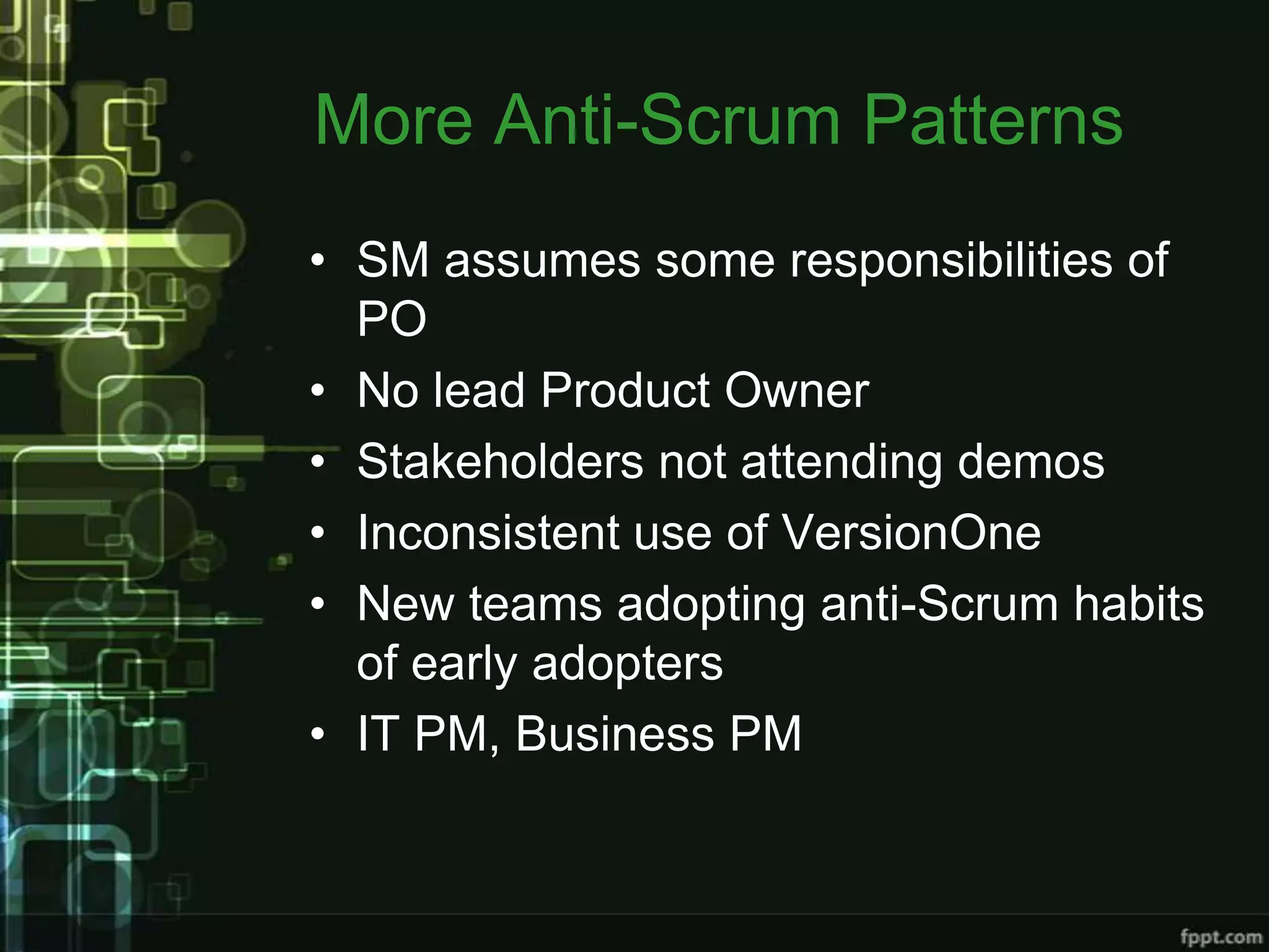 More Anti-Scrum Patterns
• SM assumes some responsibilities of
  PO
• No lead Product Owner
• Stakeholders not attending demos
• Inconsistent use of VersionOne
• New teams adopting anti-Scrum habits
  of early adopters
• IT PM, Business PM
 