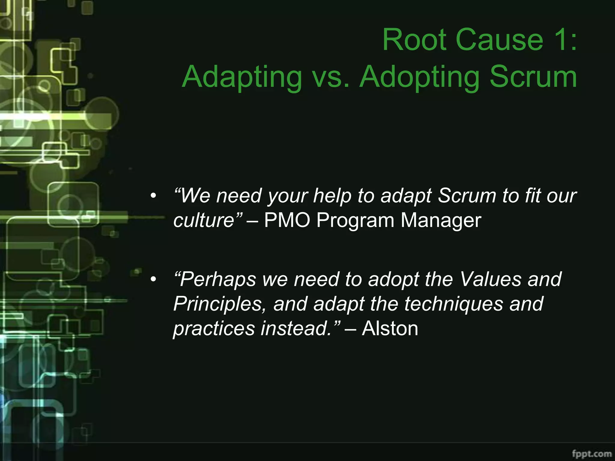 Root Cause 1:
   Adapting vs. Adopting Scrum


• “We need your help to adapt Scrum to fit our
  culture” – PMO Program Manager

• “Perhaps we need to adopt the Values and
  Principles, and adapt the techniques and
  practices instead.” – Alston
 