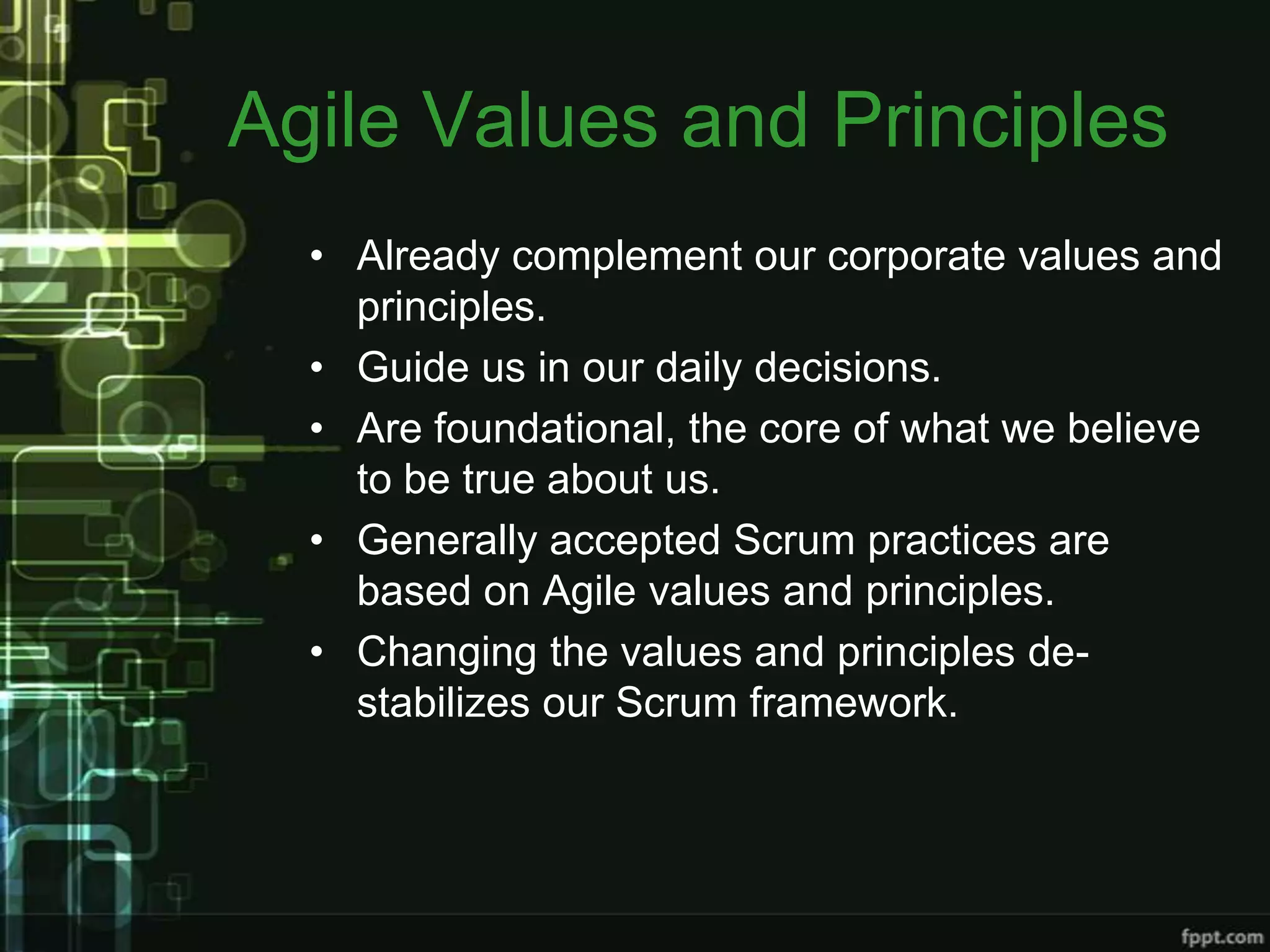 Agile Values and Principles
  • Already complement our corporate values and
    principles.
  • Guide us in our daily decisions.
  • Are foundational, the core of what we believe
    to be true about us.
  • Generally accepted Scrum practices are
    based on Agile values and principles.
  • Changing the values and principles de-
    stabilizes our Scrum framework.
 