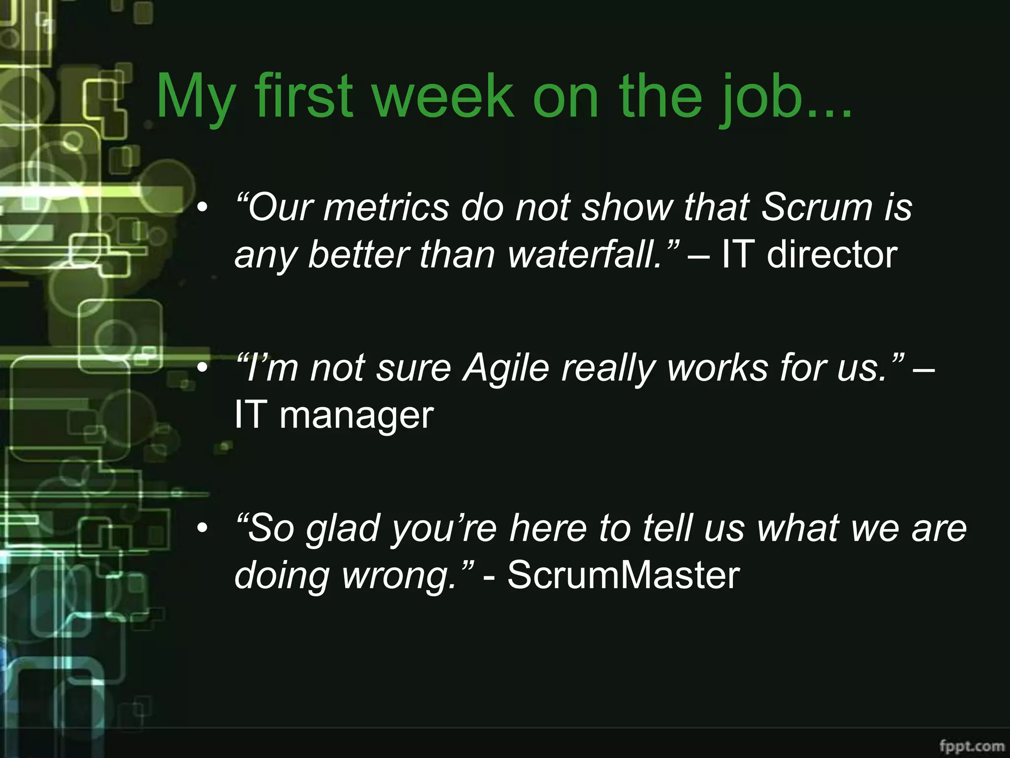 My first week on the job...
 • “Our metrics do not show that Scrum is
   any better than waterfall.” – IT director

 • “I’m not sure Agile really works for us.” –
   IT manager

 • “So glad you’re here to tell us what we are
   doing wrong.” - ScrumMaster
 