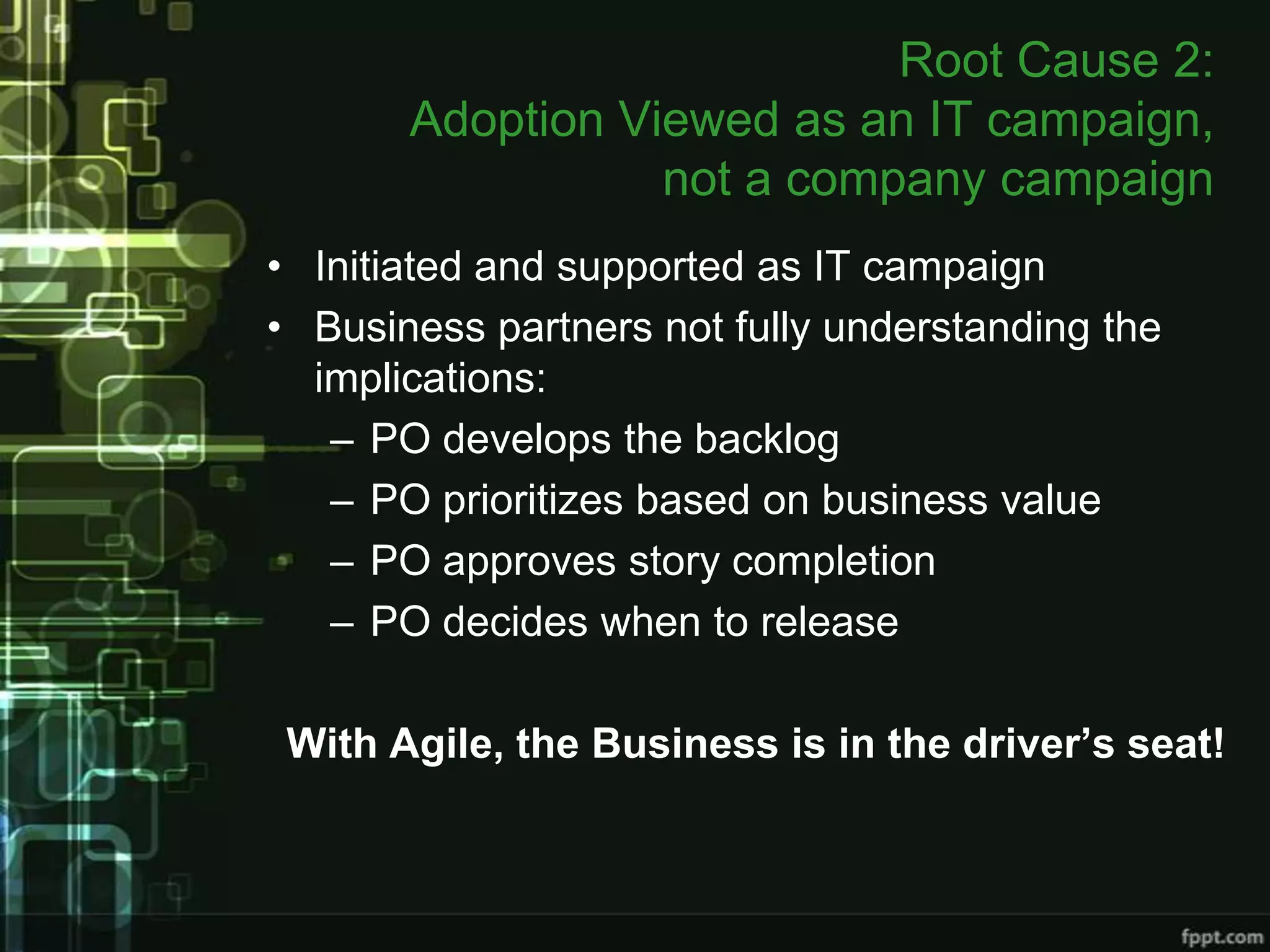 Root Cause 2:
       Adoption Viewed as an IT campaign,
                  not a company campaign
• Initiated and supported as IT campaign
• Business partners not fully understanding the
  implications:
   – PO develops the backlog
   – PO prioritizes based on business value
   – PO approves story completion
   – PO decides when to release

 With Agile, the Business is in the driver’s seat!
 