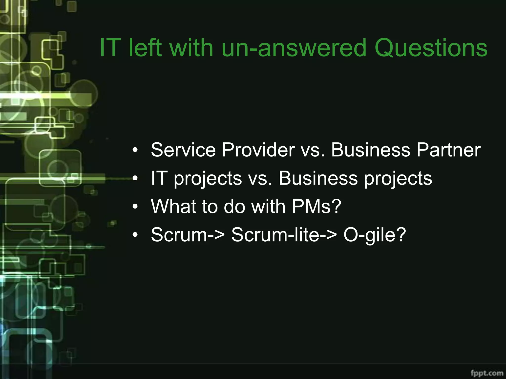 IT left with un-answered Questions


  •   Service Provider vs. Business Partner
  •   IT projects vs. Business projects
  •   What to do with PMs?
  •   Scrum-> Scrum-lite-> O-gile?
 