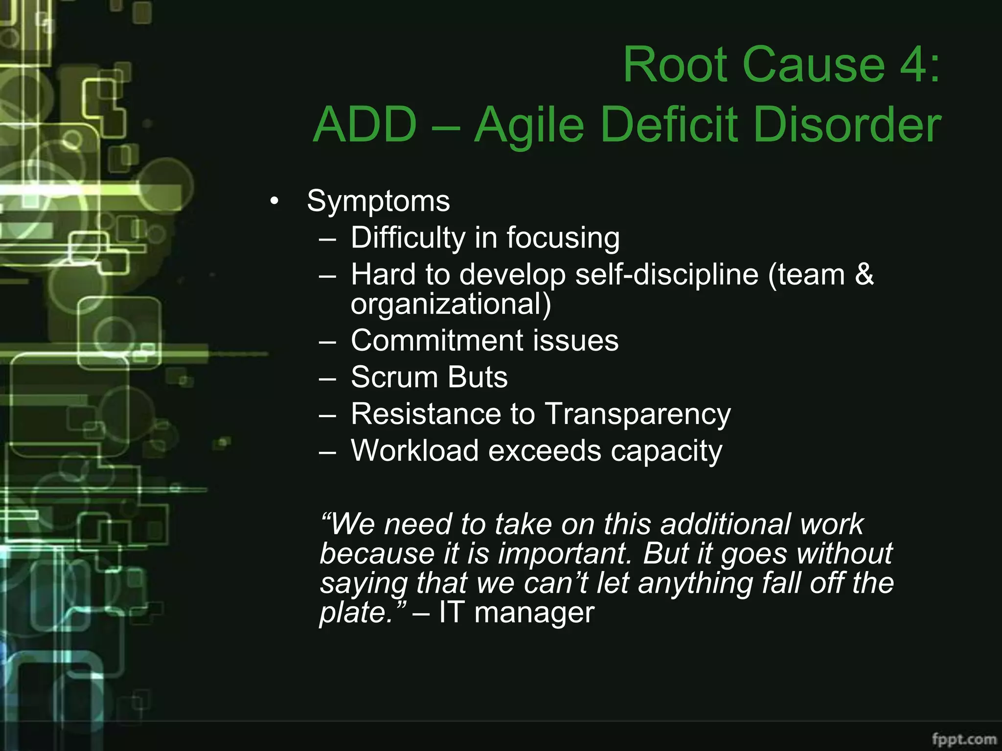 Root Cause 4:
   ADD – Agile Deficit Disorder
• Symptoms
   – Difficulty in focusing
   – Hard to develop self-discipline (team &
     organizational)
   – Commitment issues
   – Scrum Buts
   – Resistance to Transparency
   – Workload exceeds capacity

   “We need to take on this additional work
   because it is important. But it goes without
   saying that we can’t let anything fall off the
   plate.” – IT manager
 