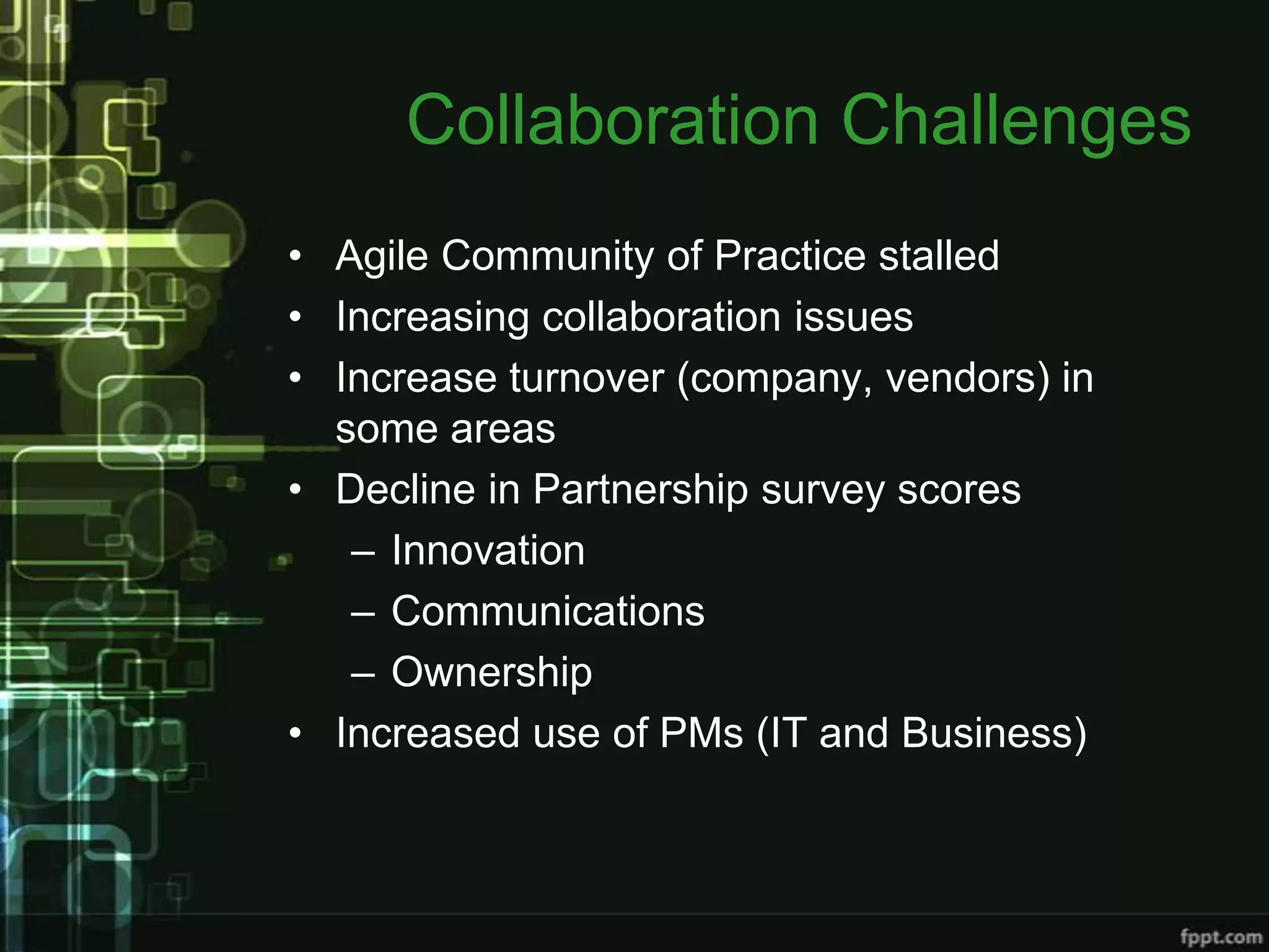 Collaboration Challenges
• Agile Community of Practice stalled
• Increasing collaboration issues
• Increase turnover (company, vendors) in
  some areas
• Decline in Partnership survey scores
   – Innovation
   – Communications
   – Ownership
• Increased use of PMs (IT and Business)
 