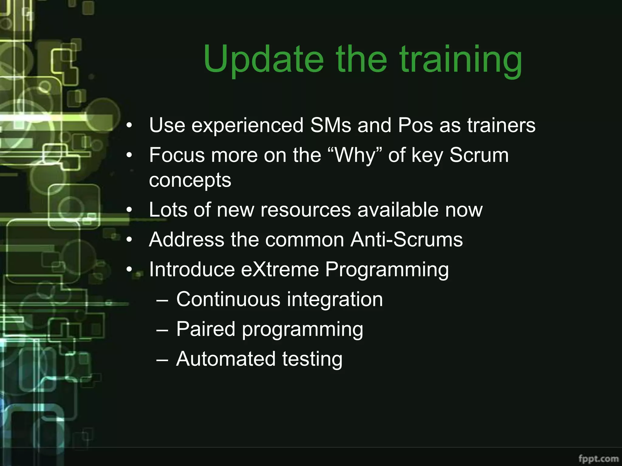 Update the training
• Use experienced SMs and Pos as trainers
• Focus more on the “Why” of key Scrum
  concepts
• Lots of new resources available now
• Address the common Anti-Scrums
• Introduce eXtreme Programming
   – Continuous integration
   – Paired programming
   – Automated testing
 