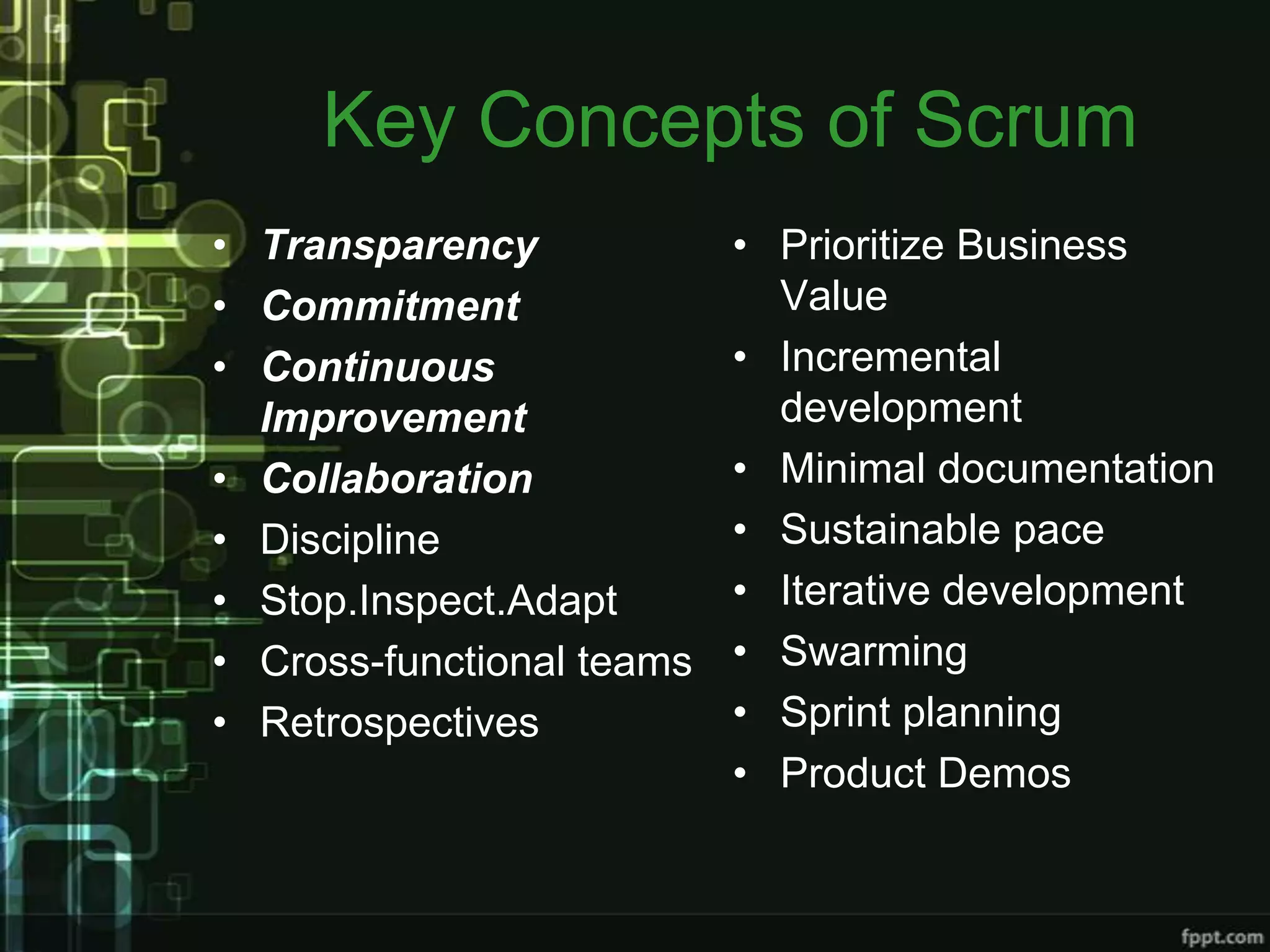 Key Concepts of Scrum
• Transparency             • Prioritize Business
• Commitment                 Value
• Continuous               • Incremental
  Improvement                development
• Collaboration            • Minimal documentation
• Discipline               • Sustainable pace
• Stop.Inspect.Adapt       • Iterative development
• Cross-functional teams   • Swarming
• Retrospectives           • Sprint planning
                           • Product Demos
 