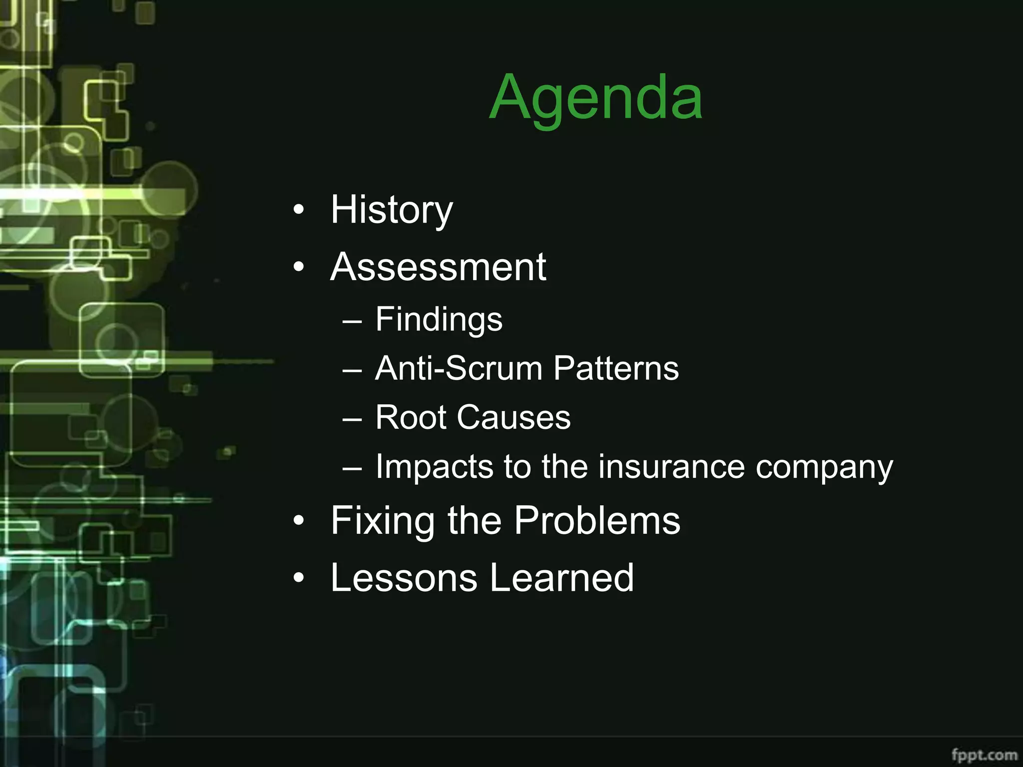 Agenda
• History
• Assessment
  –   Findings
  –   Anti-Scrum Patterns
  –   Root Causes
  –   Impacts to the insurance company
• Fixing the Problems
• Lessons Learned
 