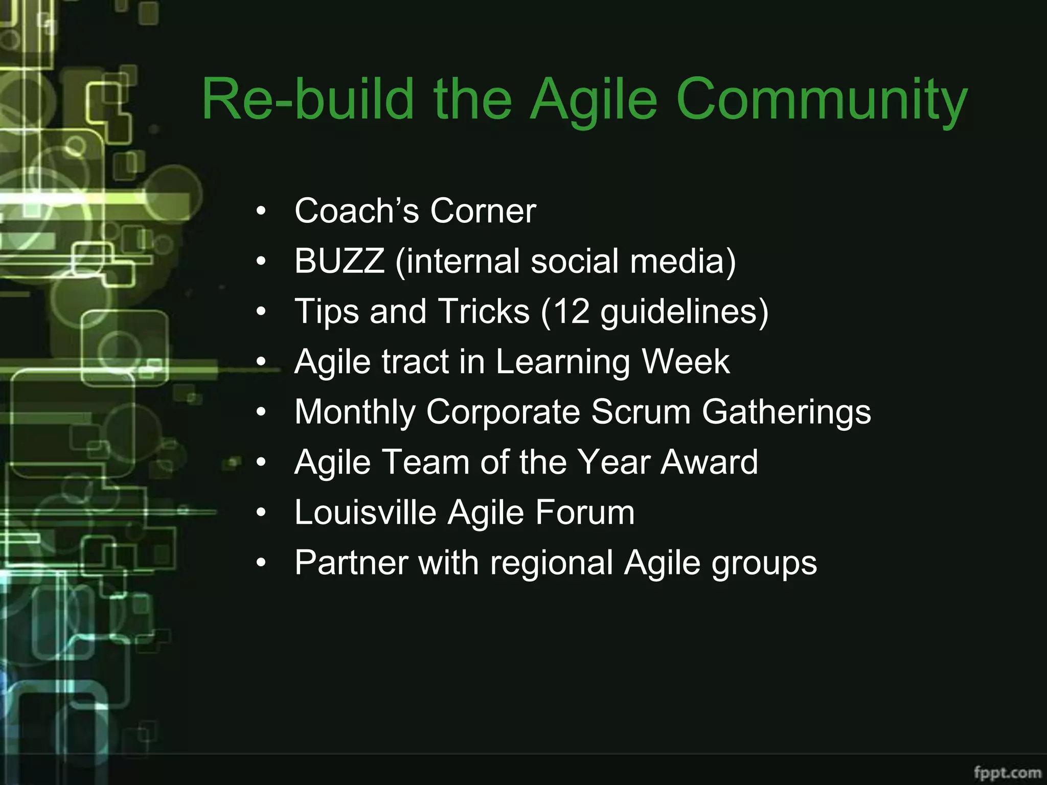 Re-build the Agile Community
 •   Coach’s Corner
 •   BUZZ (internal social media)
 •   Tips and Tricks (12 guidelines)
 •   Agile tract in Learning Week
 •   Monthly Corporate Scrum Gatherings
 •   Agile Team of the Year Award
 •   Louisville Agile Forum
 •   Partner with regional Agile groups
 