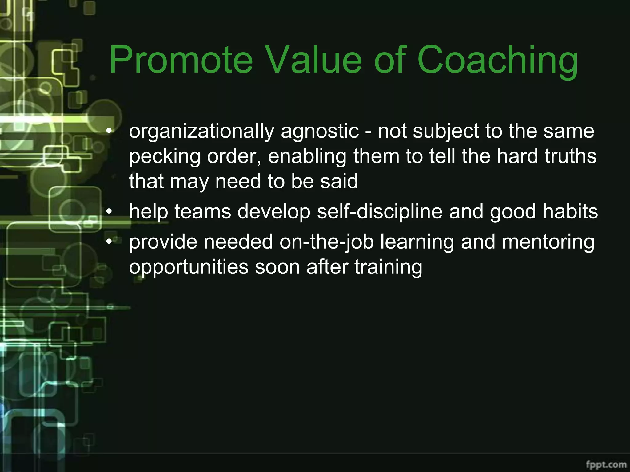 Promote Value of Coaching
• organizationally agnostic - not subject to the same
  pecking order, enabling them to tell the hard truths
  that may need to be said
• help teams develop self-discipline and good habits
• provide needed on-the-job learning and mentoring
  opportunities soon after training
 