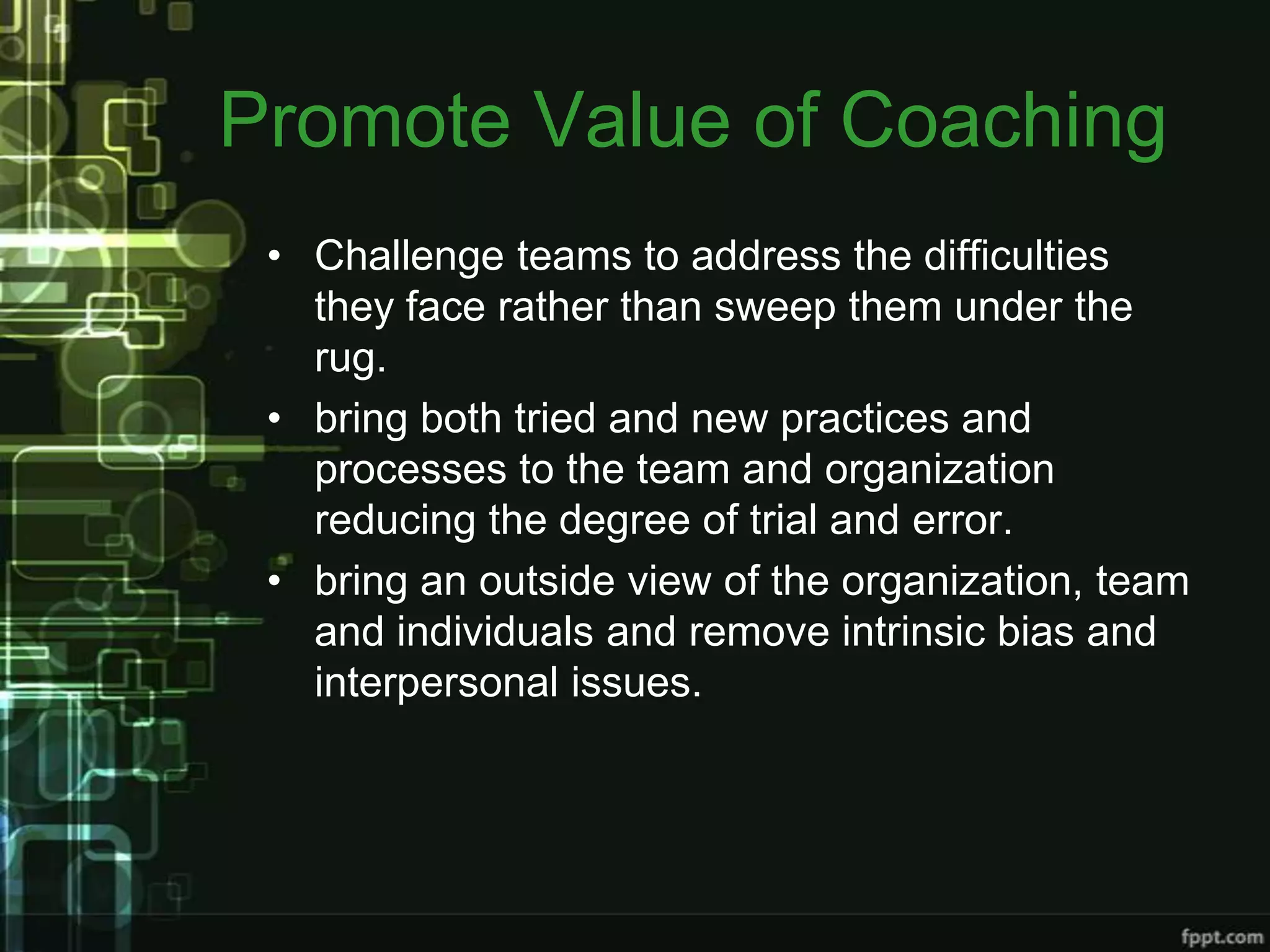Promote Value of Coaching
 • Challenge teams to address the difficulties
   they face rather than sweep them under the
   rug.
 • bring both tried and new practices and
   processes to the team and organization
   reducing the degree of trial and error.
 • bring an outside view of the organization, team
   and individuals and remove intrinsic bias and
   interpersonal issues.
 